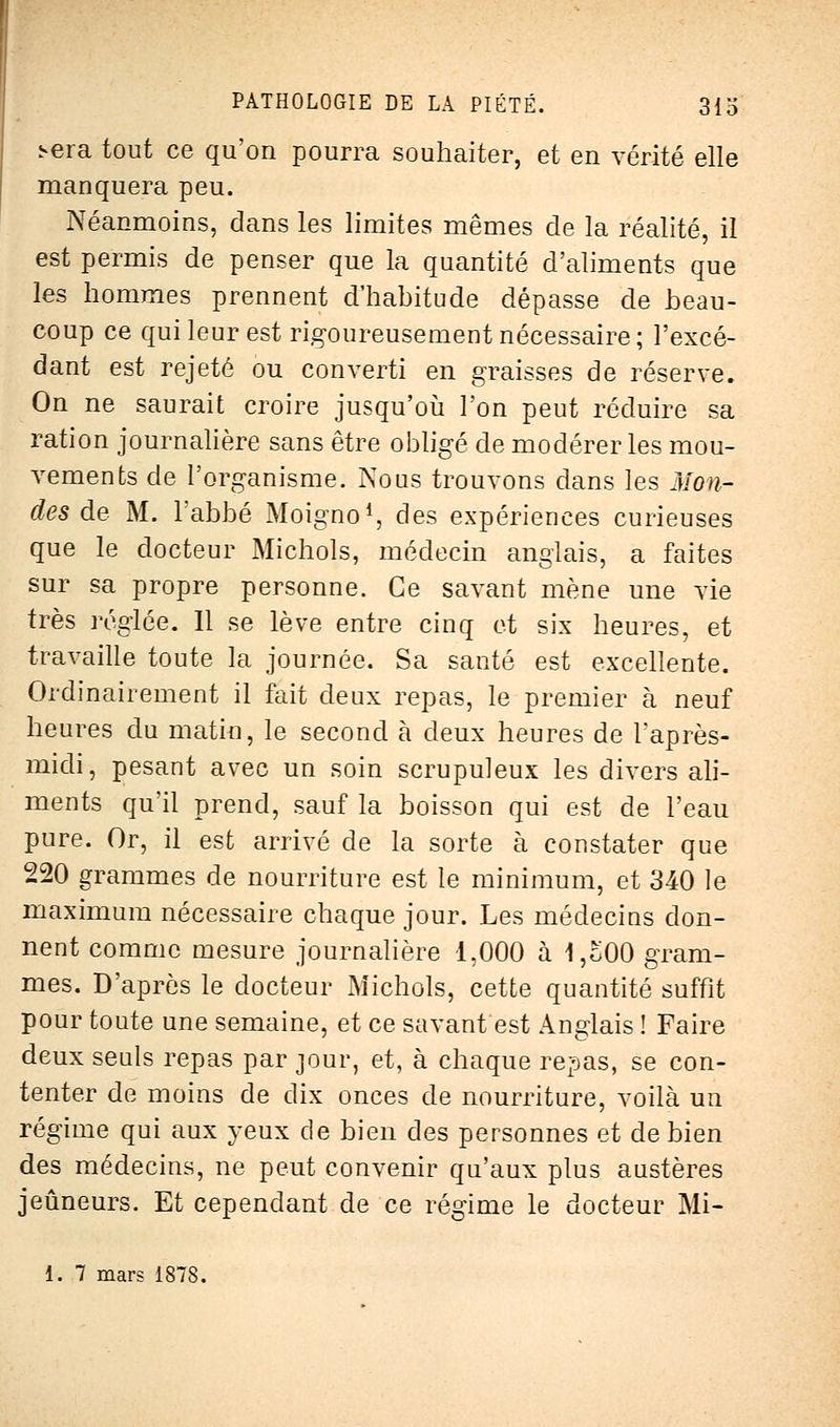 î-era tout ce qu'on pourra souhaiter, et en vérité elle manquera peu. Néanmoins, dans les limites mêmes de la réalité, il est permis de penser que la quantité d'aliments que les hommes prennent d'habitude dépasse de beau- coup ce qui leur est rigoureusement nécessaire; l'excé- dant est rejeté ou converti en graisses de réserve. On ne saurait croire jusqu'où l'on peut réduire sa ration journalière sans être obligé de modérer les mou- vements de l'organisme. Nous trouvons dans les Mona- des de M. l'abbé Moigno1, des expériences curieuses que le docteur Michols, médecin anglais, a faites sur sa propre personne. Ce savant mène une vie très réglée. 11 se lève entre cinq et six heures, et travaille toute la journée. Sa santé est excellente. Ordinairement il fait deux repas, le premier à neuf heures du matin, le second à deux heures de l'après- midi, pesant avec un soin scrupuleux les divers ali- ments qu'il prend, sauf la boisson qui est de l'eau pure. Or, il est arrivé de la sorte à constater que 220 grammes de nourriture est le minimum, et 340 le maximum nécessaire chaque jour. Les médecins don- nent comme mesure journalière 1,000 à 1,o00 gram- mes. D'après le docteur Michols, cette quantité suffit pour toute une semaine, et ce savant est Anglais ! Faire deux seuls repas par jour, et, à chaque repas, se con- tenter de moins de dix onces de nourriture, voilà un régime qui aux yeux de bien des personnes et de bien des médecins, ne peut convenir qu'aux plus austères jeûneurs. Et cependant de ce régime le docteur Mi- 1. 7 mars 1878.