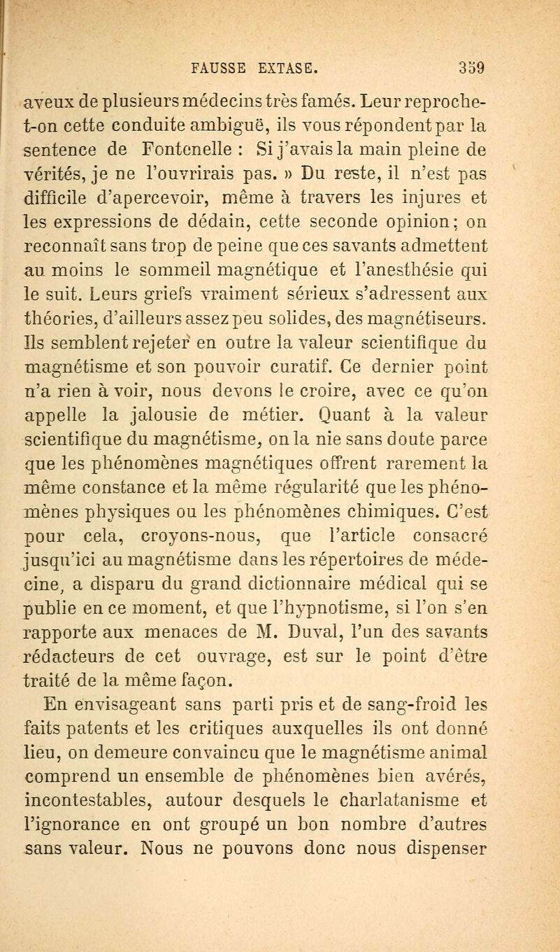 aveux de plusieurs médecins très famés. Leur reproche- t-on cette conduite ambiguë, ils vous répondent par la sentence de Fontenelle : Si j'avais la main pleine de vérités, je ne l'ouvrirais pas. » Du reste, il n'est pas difficile d'apercevoir, même à travers les injures et les expressions de dédain, cette seconde opinion; on reconnaît sans trop de peine que ces savants admettent au moins le sommeil magnétique et l'anesthésie qui le suit. Leurs griefs vraiment sérieux s'adressent aux théories, d'ailleurs assez peu solides, des magnétiseurs. Ils semblent rejeter en outre la valeur scientifique du magnétisme et son pouvoir curatif. Ce dernier point n'a rien à voir, nous devons le croire, avec ce qu'on appelle la jalousie de métier. Quant à la valeur scientifique du magnétisme, on la nie sans doute parce que les phénomènes magnétiques offrent rarement la même constance et la même régularité que les phéno- mènes physiques ou les phénomènes chimiques. C'est pour cela, croyons-nous, que l'article consacré jusqu'ici au magnétisme dans les répertoires de méde- cine, a disparu du grand dictionnaire médical qui se publie en ce moment, et que l'hypnotisme, si l'on s'en rapporte aux menaces de M. Duval, l'un des savants rédacteurs de cet ouvrage, est sur le point d'être traité de la même façon. En envisageant sans parti pris et de sang-froid les faits patents et les critiques auxquelles ils ont donné lieu, on demeure convaincu que le magnétisme animal comprend un ensemble de phénomènes bien avérés, incontestables, autour desquels le charlatanisme et l'ignorance en ont groupé un bon nombre d'autres sans valeur. Nous ne pouvons donc nous dispenser