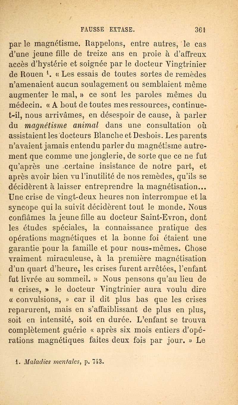 par le magnétisme. Rappelons, entre autres, le cas d'une jeune fille de treize ans en proie à d'affreux accès d'hystérie et soignée par le docteur Vingtrinier de Rouen *. « Les essais de toutes sortes de remèdes n'amenaient aucun soulagement ou semblaient même augmenter le mal, » ce sont les paroles mêmes du médecin. « A bout de toutes mes ressources, continue- t-il, nous arrivâmes, en désespoir de cause, à parler du magnétisme animal dans une consultation où assistaient les docteurs Blanche et Desbois. Les parents n'avaient jamais entendu parler du magnétisme autre- ment que comme une jonglerie, de sorte que ce ne fut qu'après une .certaine insistance de notre part, et après avoir bien vu l'inutilité de nos remèdes, qu'ils se décidèrent à laisser entreprendre la magnétisation... Une crise de vingt-deux heures non interrompue et la syncope qui la suivit décidèrent tout le monde. Nous confiâmes la jeune fille au docteur Saint-Evron, dont les études spéciales, la connaissance pratique des opérations magnétiques et la bonne foi étaient une garantie pour la famille et pour nous-mêmes. Chose vraiment miraculeuse, à la première magnétisation d'un quart d'heure, les crises furent arrêtées, l'enfant fut livrée au sommeil. » Nous pensons qu'au lieu de « crises, » le docteur Vingtrinier aura voulu dire « convulsions, » car il dit plus bas que les crises reparurent, mais en s'affaiblissant de plus en plus, soit en intensité, soit en durée. L'enfant se trouva complètement guérie « après six mois entiers d'opé- rations magnétiques faites deux fois par jour. » Le 1. Maladies mentales, p. 743.