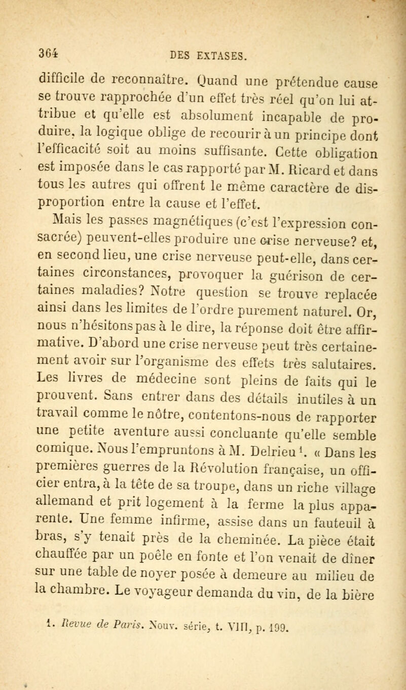 difficile de reconnaître. Quand une prétendue cause se trouve rapprochée dun effet très réel qu'on lui at- tribue et qu'elle est absolument incapable de pro- duire, la logique oblige de recourir à un principe dont l'efficacité soit au moins suffisante. Cette obligation est imposée dans le cas rapporté par M. Ricard et dans tous les autres qui offrent le môme caractère de dis- proportion entre la cause et l'effet. Mais les passes magnétiques (c'est l'expression con- sacrée) peuvent-elles produire une orise nerveuse? et, en second lieu, une crise nerveuse peut-elle, dans cer- taines circonstances, provoquer la guérison de cer- taines maladies? Notre question se trouve replacée ainsi dans les limites de l'ordre purement naturel. Or, nous n'hésitons pas à le dire, la réponse doit être affir- mative. D'abord une crise nerveuse peut très certaine- ment avoir sur l'organisme des effets très salutaires. Les livres de médecine sont pleins de faits qui le prouvent. Sans entrer dans des détails inutiles à un travail comme le nôtre, contentons-nous de rapporter une petite aventure aussi concluante qu'elle semble comique. Nous l'empruntons à M. Delrieu *. « Dans les premières guerres de la Révolution française, un offi- cier entra, à la tête de sa troupe, dans un riche village allemand et prit logement à la ferme la plus appa- rente. Une femme infirme, assise dans un fauteuil à bras, s'y tenait près de la cheminée. La pièce était chauffée par un poêle en fonte et l'on venait de dîner sur une table de noyer posée à demeure au milieu de la chambre. Le voyageur demanda du vin, de la bière i. Revue de Paris. Nouv. série, t. VI H, p. 109.