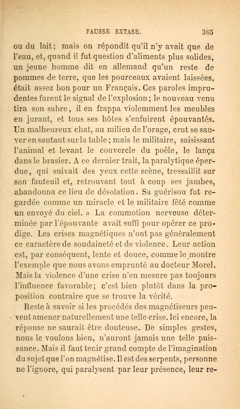 ou du lait; mais on répondit qu'il n'y avait que de l'eau, et, quand il fut question d'aliments plus solides, un jeune homme dit en allemand qu'un reste de pommes de terre, que les pourceaux avaient laissées, était assez bon pour un Français. Ces paroles impru- dentes furent le signal de l'explosion; le nouveau venu tira son sabre, il en frappa violemment les meubles en jurant, et tous ses hôtes s'enfuirent épouvantés. Un malheureux chat, au milieu de Forage, crut se sau- ver en sautant sur la table ; mais le militaire, saisissant l'animal et levant le couvercle du poêle, le lança dans le brasier. A ce dernier trait, la paralytique éper- due, qui suivait des yeux cette scène, tressaillit sur son fauteuil et, retrouvant tout à coup ses jambes, abandonna ce lieu de désolation. Sa guérison fut re- gardée comme un miracle et le militaire fêté comme un envoyé du ciel, a La commotion nerveuse déter- minée par l'épouvante avait suffi pour opérer ce pro- dige. Les crises magnétiques n'ont pas généralement ce caractère de soudaineté et de violence. Leur action est, par conséquent, lente et douce, comme le^montre l'exemple que nous avons emprunté au docteur Morel. Mais la violence d'une crise n'en mesure pas toujours l'influence favorable; c'est bien plutôt dans la pro- position contraire que se trouve la vérité. Reste à savoir si les procédés des magnétiseurs peu- vent amener naturellement une telle crise. Ici encore, la réponse ne saurait être douteuse. De simples gestes, nous le voulons bien, n'auront jamais une telle puis- sance. Mais il faut tenir grand compte de l'imagination du sujet que l'on magnétise. Il est des serpents, personne ne l'ignore, qui paralysent par leur présence, leur re-