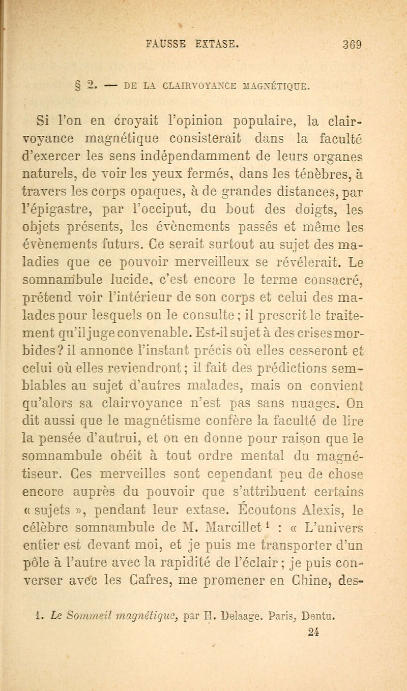 § 2. DE LA CLAIRVOYANCE MAGNÉTIQUE. Si l'on en croyait l'opinion populaire, la clair- voyance magnétique consisterait dans la faculté d'exercer les sens indépendamment de leurs organes naturels, de voir les yeux fermés, dans les ténèbres, à travers les corps opaques, à de grandes distances, par l'épigastre, par l'occiput, du bout des doigts, les objets présents, les événements passés et même les événements futurs. Ce serait surtout au sujet des ma- ladies que ce pouvoir merveilleux se révélerait. Le somnambule lucide, c'est encore le terme consacré, prétend voir l'intérieur de son corps et celui des ma- lades pour lesquels on le consulte; il prescrit le traite- ment qu'il juge convenable. Est-il sujet à des crises mor- bides? il annonce l'instant précis où elles cesseront et celui où elles reviendront ; il fait des prédictions sem- blables au sujet d'autres malades, mais on convient qu'alors sa clairvoyance n'est pas sans nuages. On dit aussi que le magnétisme confère la faculté de lire la pensée d'autrui, et on en donne pour raison que le somnambule obéit à tout ordre mental du magné- tiseur. Ces merveilles sont cependant peu de chose encore auprès du pouvoir que s'attribuent certains «sujets », pendant leur extase. Écoutons Alexis, le célèbre somnambule de M. Marcillet1 : « L'univers entier est devant moi, et je puis me transporter d'un pôle à l'autre avec la rapidité de l'éclair ; je puis con- verser avec les Cafres, me promener en Chine) des- 1. Le Sommeil magnétique, par H. Delaage. Paris., Dentu. 24