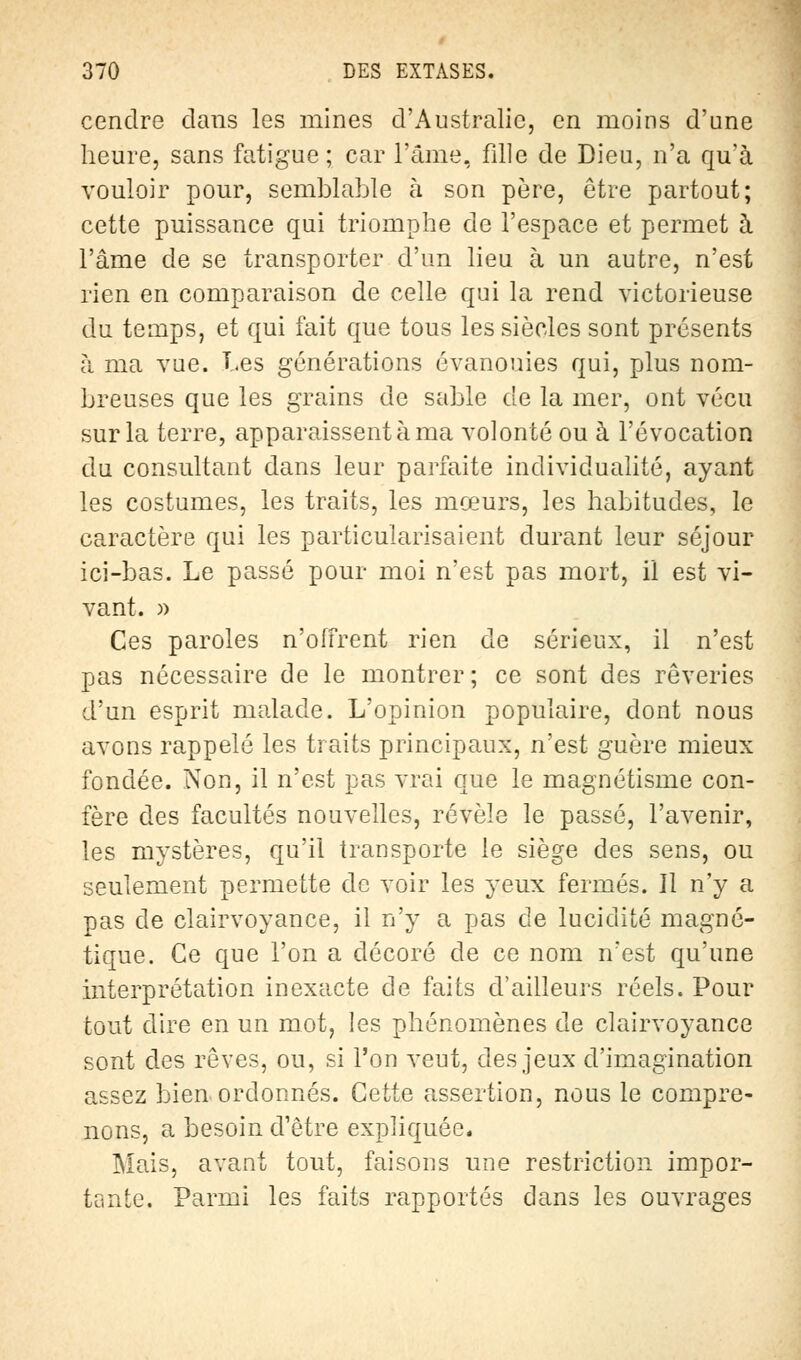 cendre clans les mines d'Australie, en moins d'une heure, sans fatigue; car l'âme, fille de Dieu, n'a qu'à vouloir pour, semblable à son père, être partout; cette puissance qui triomphe de l'espace et permet à l'âme de se transporter d'un lieu à un autre, n'est rien en comparaison de celle qui la rend victorieuse du temps, et qui fait que tous les siècles sont présents à ma vue. Les générations évanouies qui, plus nom- breuses que les grains de sable de la mer, ont vécu sur la terre, apparaissent à ma volonté ou à l'évocation du consultant dans leur parfaite individualité, ayant les costumes, les traits, les mœurs, les habitudes, le caractère qui les particularisaient durant leur séjour ici-bas. Le passé pour moi n'est pas mort, il est vi- vant. » Ces paroles n'offrent rien de sérieux, il n'est pas nécessaire de le montrer; ce sont des rêveries d'un esprit malade. L'opinion populaire, dont nous avons rappelé les traits principaux, n'est guère mieux fondée. Non, il n'est pas vrai que le magnétisme con- fère des facultés nouvelles, révèle le passé, l'avenir, les mystères, qu'il transporte le siège des sens, ou seulement permette de voir les yeux fermés. Il n'y a pas de clairvoyance, il n'y a pas de lucidité magné- tique. Ce que l'on a décoré de ce nom n'est qu'une interprétation inexacte de faits d'ailleurs réels. Pour tout dire en un mot, les phénomènes de clairvoyance sont des rêves, ou, si l'on veut, des jeux d'imagination assez bien ordonnés. Cette assertion, nous le compre- nons, a besoin d'être expliquée. Mais, avant tout, faisons une restriction impor- tante. Parmi les faits rapportés dans les ouvrages