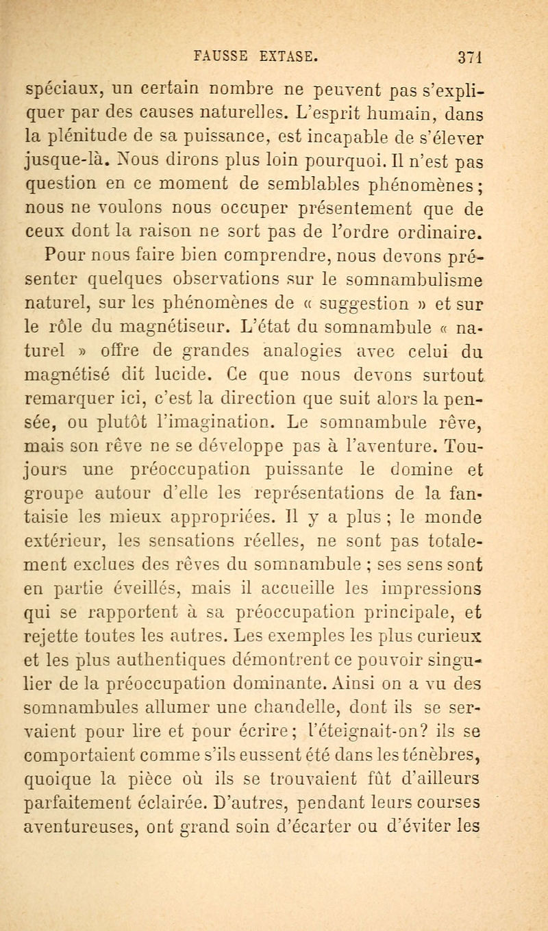 spéciaux, un certain nombre ne peuvent pas s'expli- quer par des causes naturelles. L'esprit humain, dans la plénitude de sa puissance, est incapable de s'élever jusque-là. Nous dirons plus loin pourquoi. Il n'est pas question en ce moment de semblables phénomènes ; nous ne voulons nous occuper présentement que de ceux dont la raison ne sort pas de Tordre ordinaire. Pour nous faire bien comprendre, nous devons pré- senter quelques observations sur le somnambulisme naturel, sur les phénomènes de « suggestion » et sur le rôle du magnétiseur. L'état du somnambule « na- turel » offre de grandes analogies avec celui du magnétisé dit lucide. Ce que nous devons surtout remarquer ici, c'est la direction que suit alors la pen- sée, ou plutôt l'imagination. Le somnambule rêve, mais son rêve ne se développe pas à l'aventure. Tou- jours une préoccupation puissante le domine et groupe autour d'elle les représentations de la fan- taisie les mieux appropriées. Il y a plus ; le monde extérieur, les sensations réelles, ne sont pas totale- ment exclues des rêves du somnambule ; ses sens sont en partie éveillés, mais il accueille les impressions qui se rapportent à sa préoccupation principale, et rejette toutes les autres. Les exemples les plus curieux et les plus authentiques démontrent ce pouvoir singu- lier de la préoccupation dominante. Ainsi on a vu des somnambules allumer une chandelle, dont ils se ser- vaient pour lire et pour écrire; T éteignait-on? ils se comportaient comme s'ils eussent été dans les ténèbres, quoique la pièce où ils se trouvaient fût d'ailleurs parfaitement éclairée. D'autres, pendant leurs courses aventureuses, ont grand soin d'écarter ou d'éviter les