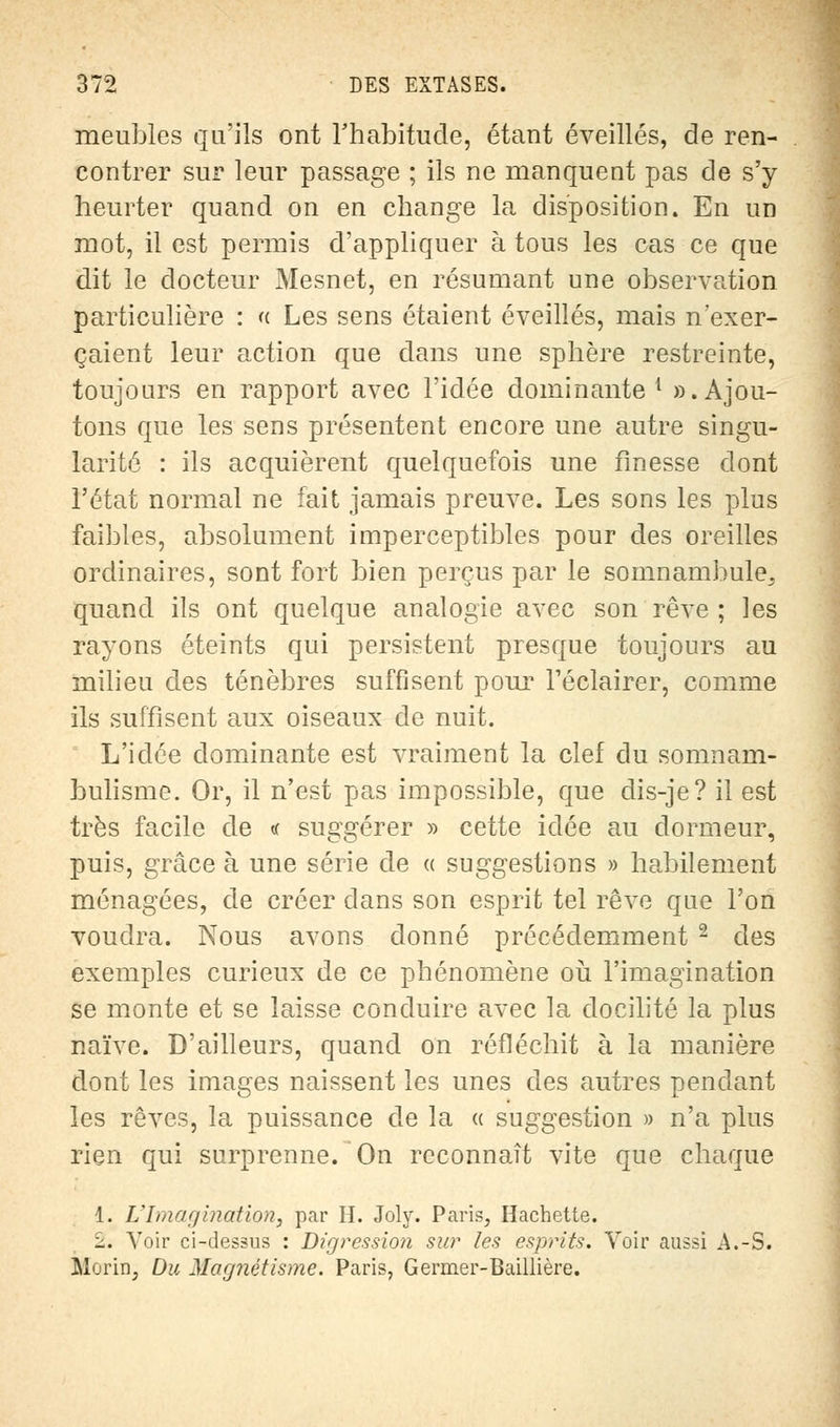 meubles qu'ils ont l'habitude, étant éveillés, de ren- contrer sur leur passage ; ils ne manquent pas de s'y heurter quand on en change la disposition. En un mot, il est permis d'appliquer à tous les cas ce que dit le docteur Mesnet, en résumant une observation particulière : « Les sens étaient éveillés, mais n'exer- çaient leur action que dans une sphère restreinte, toujours en rapport avec l'idée dominante1 ». Ajou- tons que les sens présentent encore une autre singu- larité : ils acquièrent quelquefois une finesse dont l'état normal ne fait jamais preuve. Les sons les plus faibles, absolument imperceptibles pour des oreilles ordinaires, sont fort bien perçus par le somnambule, quand ils ont quelque analogie avec son rêve ; les rayons éteints qui persistent presque toujours au milieu des ténèbres suffisent pour l'éclairer, comme ils suffisent aux oiseaux de nuit. L'idée dominante est vraiment la clef du somnam- bulisme. Or, il n'est pas impossible, que dis-je? il est très facile de « suggérer » cette idée au dormeur, puis, grâce à une série de « suggestions » habilement ménagées, de créer dans son esprit tel rêve que l'on voudra. Nous avons donné précédemment 2 des exemples curieux de ce phénomène où l'imagination se monte et se laisse conduire avec la docilité la plus naïve. D'ailleurs, quand on réfléchit à la manière dont les images naissent les unes des autres pendant les rêves, la puissance de la « suggestion » n'a plus rien qui surprenne. On reconnaît vite que chaque 1. VImagination, par H. Joly. Paris, Hachette. 2. Voir ci-dessus : Digression sur les esprits. Voir aussi A.-S. Moi'in, Du Magnétisme. Paris, Germer-Baillière.