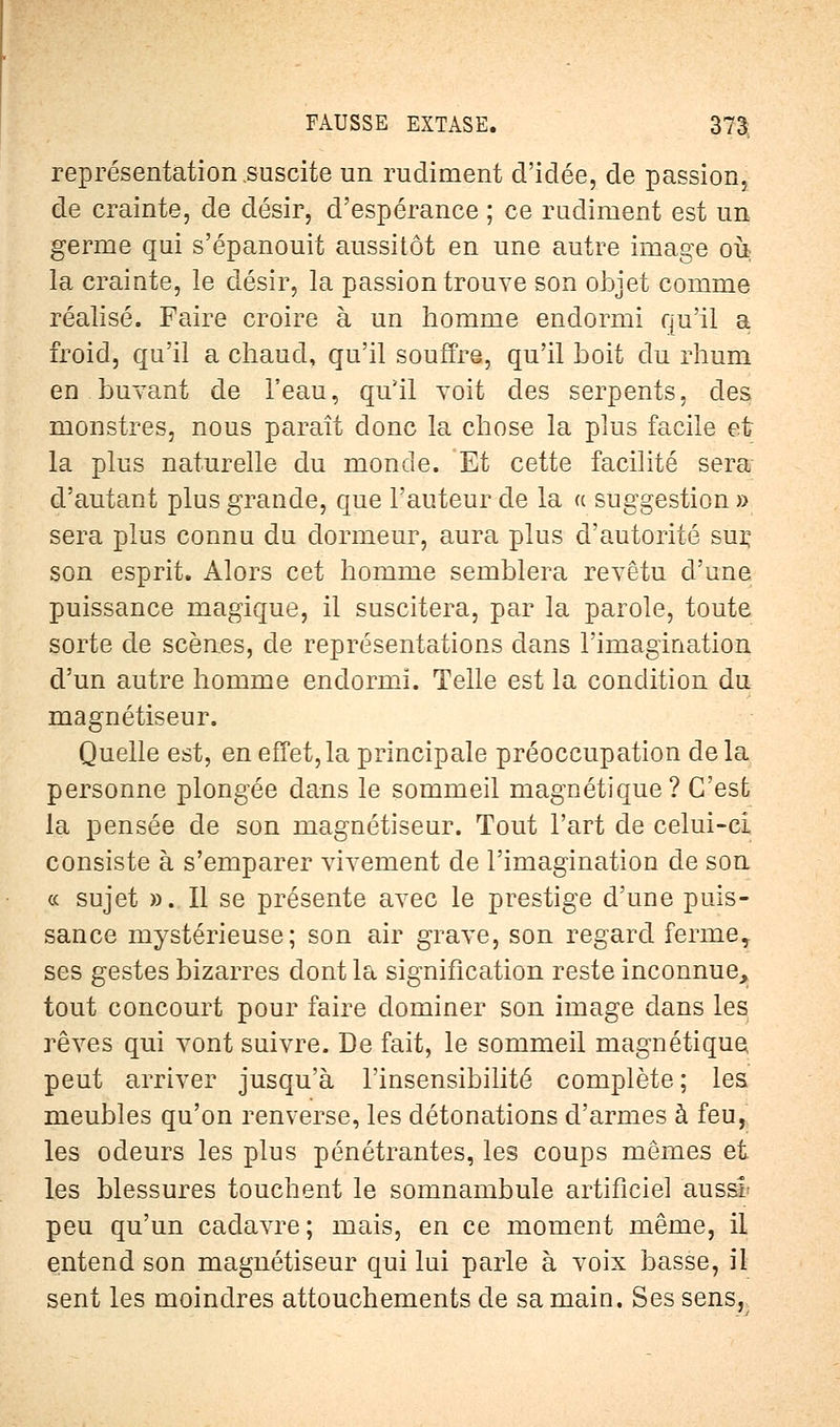 représentation .suscite un rudiment d'idée, de passion, de crainte, de désir, d'espérance ; ce rudiment est un germe qui s'épanouit aussitôt en une autre image ou la crainte, le désir, la passion trouve son objet comme réalisé. Faire croire à un homme endormi qu'il a froid, qu'il a chaud, qu'il souffre, qu'il boit du rhum en.buvant de l'eau, qu'il voit des serpents, des monstres, nous paraît donc la chose la plus facile et la plus naturelle du monde. Et cette facilité sera d'autant plus grande, que l'auteur de la « suggestion » sera plus connu du dormeur, aura plus d'autorité sur, son esprit. Alors cet homme semblera revêtu d'une puissance magique, il suscitera, par la parole, toute sorte de scènes, de représentations dans l'imagination d'un autre homme endormi. Telle est la condition du magnétiseur. Quelle est, en effet, la principale préoccupation delà personne plongée dans le sommeil magnétique? C'est la pensée de son magnétiseur. Tout l'art de celui-ci consiste à s'emparer vivement de l'imagination de son « sujet ». Il se présente avec le prestige d'une puis- sance mystérieuse; son air grave, son regard ferme, ses gestes bizarres dont la signification reste inconnue, tout concourt pour faire dominer son image dans les rêves qui vont suivre. De fait, le sommeil magnétique peut arriver jusqu'à l'insensibilité complète; les meubles qu'on renverse, les détonations d'armes à feu, les odeurs les plus pénétrantes, les coups mêmes et les blessures touchent le somnambule artificiel aussi peu qu'un cadavre; mais, en ce moment même, il entend son magnétiseur qui lui parle à voix basse, il sent les moindres attouchements de sa main. Ses sens,