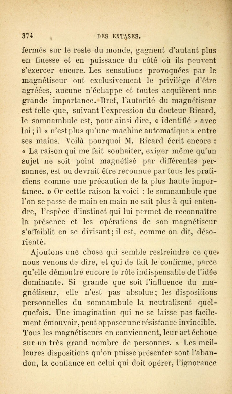 fermés sur le reste du monde, gagnent d'autant plus en finesse et en puissance du côté où ils peuvent s'exercer encore. Les sensations provoquées par le magnétiseur ont exclusivement le privilège d'être agréées, aucune n'échappe et toutes acquièrent une grande importance. Bref, l'autorité du magnétiseur est telle que, suivant l'expression du docteur Ricard, le somnambule est, pour ainsi dire, « identifié » avec lui; il « n'est plus qu'une machine automatique » entre ses mains. Voilà pourquoi M. Ricard écrit encore : « La raison qui me fait souhaiter, exiger même qu'un sujet ne soit point magnétisé par différentes per- sonnes, est ou devrait être reconnue par tous les prati- ciens comme une précaution de la plus haute impor- tance. » Or cettte raison la voici : le somnambule que l'on se passe de main en main ne sait plus à qui enten- dre, l'espèce d'instinct qui lui permet de reconnaître la présence et les opérations de son magnétiseur s'affaiblit en se divisant; il est, comme on dit, déso- rienté. Ajoutons une chose qui semble restreindre ce que» nous venons de dire, et qui de fait le confirme, parce qu'elle démontre encore le rôle indispensable de l'idée dominante. Si grande que soit l'influence du ma- gnétiseur, elle n'est pas absolue ; les dispositions personnelles du somnambule la neutralisent quel- quefois. Une imagination qui ne se laisse pas facile- ment émouvoir, peut opposerunerésistance invincible. Tous les magnétiseurs en conviennent, leur art échoue sur un très grand nombre de personnes. « Les meil- leures dispositions qu'on puisse présenter sont l'aban- don, la confiance en celui qui doit opérer, l'ignorance