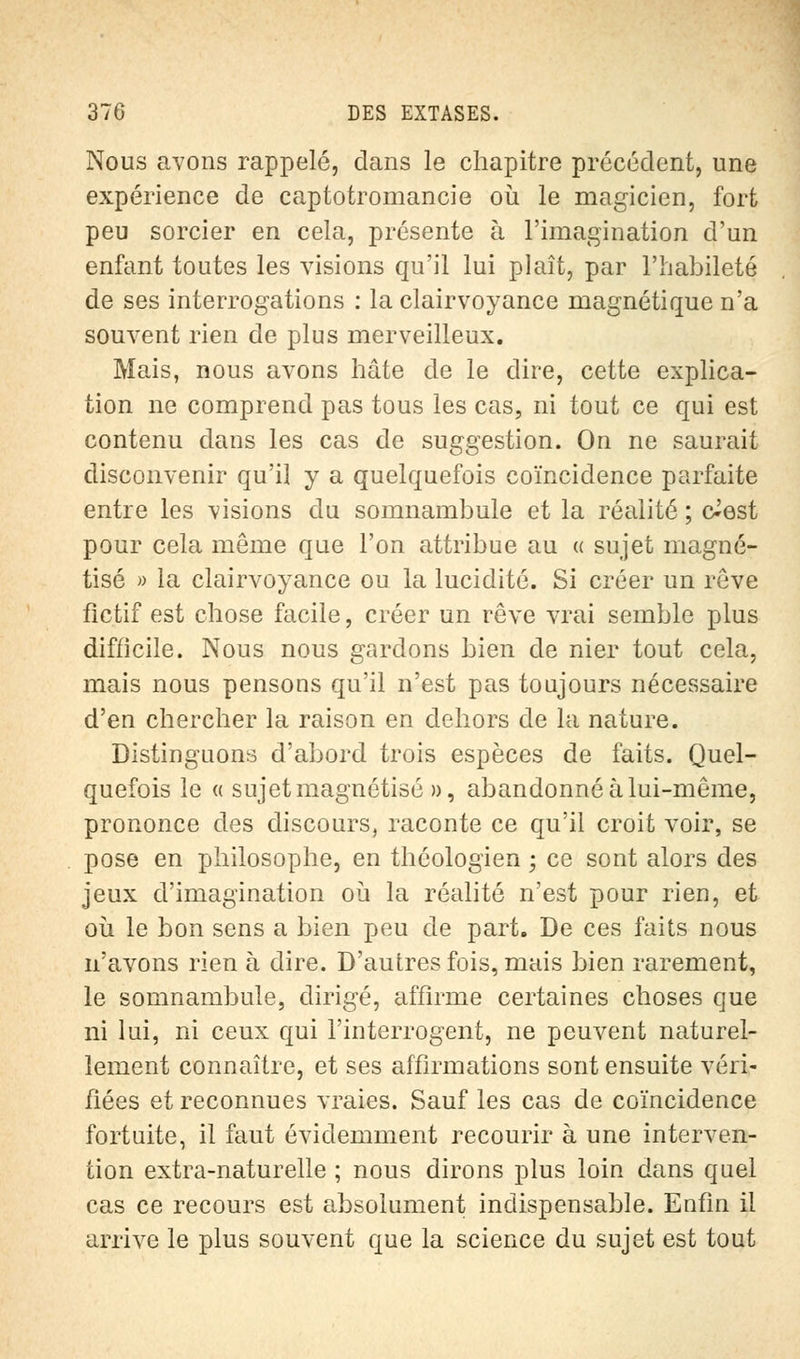 Nous avons rappelé, clans le chapitre précédent, une expérience de captotromancie où le magicien, fort peu sorcier en cela, présente à l'imagination d'un enfant toutes les visions qu'il lui plaît, par l'habileté de ses interrogations : la clairvoyance magnétique n'a souvent rien de plus merveilleux. Mais, nous avons hâte de le dire, cette explica- tion ne comprend pas tous les cas, ni tout ce qui est contenu dans les cas de suggestion. On ne saurait disconvenir qu'il y a quelquefois coïncidence parfaite entre les visions du somnambule et la réalité ; c^est pour cela même que l'on attribue au « sujet magné- tisé » la clairvoyance ou la lucidité. Si créer un rêve fictif est chose facile, créer un rêve vrai semble plus difficile. Nous nous gardons bien de nier tout cela, mais nous pensons qu'il n'est pas toujours nécessaire d'en chercher la raison en dehors de la nature. Distinguons d'abord trois espèces de faits. Quel- quefois le « sujet magnétisé », abandonné à lui-même, prononce des discours, raconte ce qu'il croit voir, se pose en philosophe, en théologien ; ce sont alors des jeux d'imagination où la réalité n'est pour rien, et où le bon sens a bien peu de part. De ces faits nous n'avons rien à dire. D'autres fois, mais bien rarement, le somnambule, dirigé, affirme certaines choses que ni lui, ni ceux qui l'interrogent, ne peuvent naturel- lement connaître, et ses affirmations sont ensuite véri- fiées et reconnues vraies. Sauf les cas de coïncidence fortuite, il faut évidemment recourir à une interven- tion extra-naturelle ; nous dirons plus loin dans quel cas ce recours est absolument indispensable. Enfin il arrive le plus souvent que la science du sujet est tout