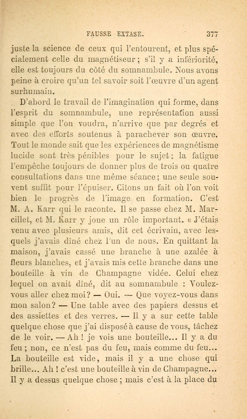 juste la science de ceux qui l'entourent, et plus spé- cialement celle du magnétiseur ; s'il y a infériorité, elle est toujours du côté du somnambule. Nous avons peine à croire qu'un tel savoir soit l'œuvre d'un agent surhumain. D'abord le travail de l'imagination qui forme, dans l'esprit du somnambule, une représentation aussi simple que l'on voudra, n'arrive que par degrés et avec des efforts soutenus à parachever son œuvre. Tout le monde sait que les expériences de magnétisme lucide sont très pénibles pour le sujet : la fatigue l'empêche toujours de donner plus de trois ou quatre consultations dans une même séance; une seule sou- vent suffit pour l'épuiser. Citons un fait où l'on voit bien le progrès de l'image en formation. C'est M. A. Karr qui le raconte. Il se passe chez M. Mar- cillet, et M. Karr y joue un rôle important, a J'étais venu avec plusieurs amis, dit cet écrivain, avec les- quels j'avais dîné chez l'un de nous. En quittant la maison, j'avais cassé une branche à une azalée à fleurs blanches, et j'avais mis cette branche dans une bouteille à vin de Champagne vidée. Celui chez lequel on avait dîné, dit au somnambule : Youlez- vous aller chez moi? — Oui. — Que voyez-vous dans mon salon? — Une table avec des papiers dessus et des assiettes et des verres. — Il y a sur cette table quelque chose que j'ai disposé à cause de vous, tâchez de le voir. —Ah ! je vois une bouteille... Il y a du feu ; non, ce n'est pas du feu, mais comme du feu.c. La bouteille est vide, mais il y a une chose qui brille... Ah ! c'est une bouteille à vin de Champagne... Il y a dessus quelque chose ; mais c'est à la place du