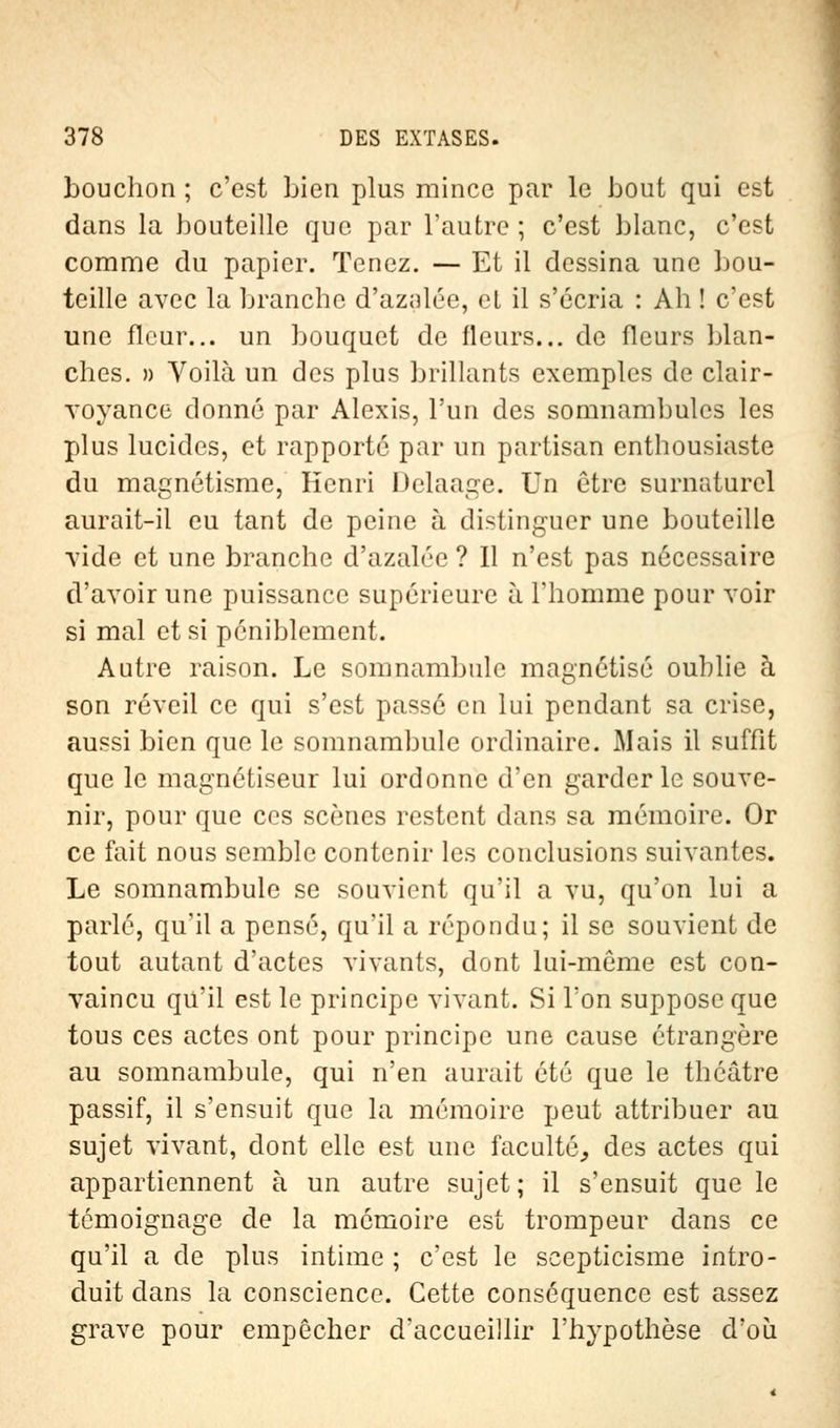 bouchon ; c'est bien plus mince par le bout qui est dans la bouteille que par l'autre ; c'est blanc, c'est comme du papier. Tenez. — Et il dessina une bou- teille avec la branche d'azalée, et il s'écria : Ah ! c'est une fleur... un bouquet de Heurs... de fleurs blan- ches. » Voilà un des plus brillants exemples de clair- voyance donné par Alexis, l'un des somnambules les plus lucides, et rapporté par un partisan enthousiaste du magnétisme, Henri Delaage. Un être surnaturel aurait-il eu tant de peine à distinguer une bouteille vide et une branche d'azalée ? 11 n'est pas nécessaire d'avoir une puissance supérieure à l'homme pour voir si mal et si péniblement. Autre raison. Le somnambule magnétisé oublie à son réveil ce qui s'est passé en lui pendant sa crise, aussi bien que le somnambule ordinaire. Mais il suffit que le magnétiseur lui ordonne d'en garderie souve- nir, pour que ces scènes restent dans sa mémoire. Or ce fait nous semble contenir les conclusions suivantes. Le somnambule se souvient qu'il a vu, qu'on lui a parlé, qu'il a pensé, qu'il a répondu; il se souvient de tout autant d'actes vivants, dont lui-même est con- vaincu qu'il est le principe vivant. Si Ton suppose que tous ces actes ont pour principe une cause étrangère au somnambule, qui n'en aurait été que le théâtre passif, il s'ensuit que la mémoire peut attribuer au sujet vivant, dont elle est une faculté., des actes qui appartiennent à un autre sujet; il s'ensuit que le témoignage de la mémoire est trompeur dans ce qu'il a de plus intime ; c'est le scepticisme intro- duit clans la conscience. Cette conséquence est assez grave pour empêcher d'accueillir l'hypothèse d'où