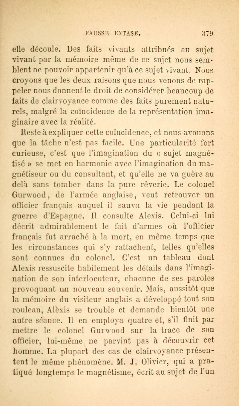 elle découle. Des faits vivants attribues au sujet vivant par la mémoire même de ce sujet nous sem- blent ne pouvoir appartenir qu'à ce sujet vivant. Nous croyons que les deux raisons que nous venons de rap- peler nous donnent le droit de considérer beaucoup de faits de clairvoyance comme des faits purement natu- rels, malgré la coïncidence de la représentation ima- ginaire avec la réalité. Reste à expliquer cette coïncidence, et nous avouons que la tâche n'est pas facile. Une particularité fort curieuse, c'est que l'imagination du « sujet magné- tisé » se met en harmonie avec l'imagination du ma- gnétiseur ou du consultant, et qu'elle ne va guère au delà sans tomber dans la pure rêverie. Le colonel Gurwood, de l'armée anglaise, veut retrouver un officier français auquel il sauva la vie pendant la guerre d'Espagne. Il consulte Alexis. Celui-ci lui décrit admirablement le fait d'armes où l'officier français fut arraché à la mort, en même temps que les circonstances qui s'y rattachent, telles qu'elles sont connues du colonel. C'est un tableau dont Alexis ressuscite habilement les détails dans l'imagi- nation de son interlocuteur, chacune de ses paroles provoquant un nouveau souvenir. Mais, aussitôt que la mémoire du visiteur anglais a développé tout son rouleau, Alexis se trouble et demande bientôt une autre séance. Il en employa quatre et, s'il finit par mettre le colonel Gurwood sur la trace de son officier, lui-même ne parvint pas à découvrir cet homme. La plupart des cas de clairvoyance présen- tent le même phénomène. M. J. Olivier, qui a pra- tiqué longtemps le magnétisme, écrit au sujet de l'un