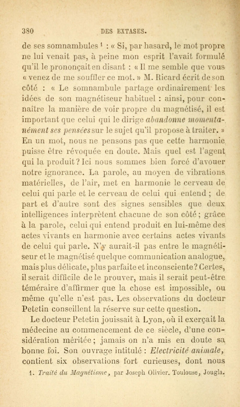 de ses somnambules 1 : « Si, par hasard, le mot propre ne lui venait pas, à peine mon esprit l'avait formulé qu'il le prononçait en disant : « 11 me semble que vous « venez de me souffler ce mot. » M. Ricard écrit de son côté : « Le somnambule partage ordinairement les idées de son magnétiseur habituel : ainsi, pour con- naître la manière de voir propre du magnétisé, il est important que celui qui le dirige abandonne momenta- nément ses pensées sut le sujet qu'il propose à traiter. » En un mot, nous ne pensons pas que cette harmonie puisse être révoquée en doute. Mais quel est l'agent qui la produit? Ici nous sommes bien forcé d'avouer notre ignorance. La parole, au nu.yen de vibrations matérielles, de l'air, met en harmonie le cerveau de celui qui parle et le cerveau de celui qui entend ; de part et d'autre sont des signes sensibles que deux intelligences interprètent chacune de son côté; grâce à la parole, celui qui entend produit en lui-même des actes vivants en harmonie avec certains actes vivants de celui qui parle. N'y aurait-il pas entre le magnéti- seur et le magnétisé quelque communication analogue, mais plus délicate, plus parfaite et inconsciente ? Certes, Userait difficile de le prouver, mais il serait peut-être téméraire d'affirmer que la chose est impossible, ou même qu'elle n'est pas. Les observations du docteur Petetin conseillent la réserve sur cette question. Le docteur Petetin jouissait à Lyon, où il exerçait la médecine au commencement de ce siècle, d'une con- sidération méritée ; jamais on n'a mis en doute sa bonne foi. Son ouvrage intitulé : Electricité animale, contient six observations fort curieuses, dont nous 1. Traité du Magnétisme, par Joseph Olivier. Toulouse, Jougla.