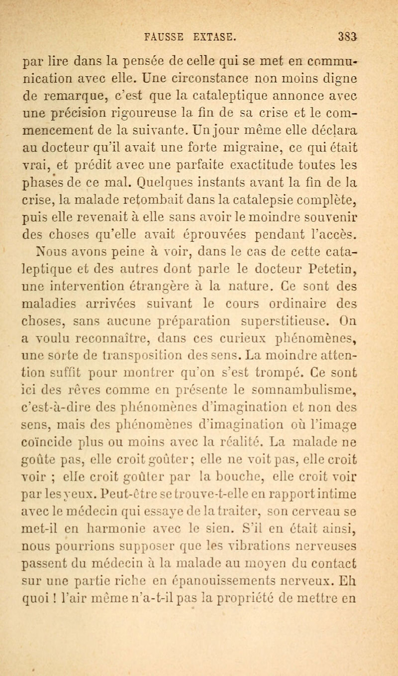 par lire dans la pensée de celle qui se met en commu- nication avec elle. Une circonstance non moins digne de remarque, c'est que la cataleptique annonce avec une précision rigoureuse la fin de sa crise et le com- mencement de la suivante. Un jour même elle déclara au docteur qu'il avait une forte migraine, ce qui était vrai, et prédit avec une parfaite exactitude toutes les phases de ce mal. Quelques instants avant la fin de la crise, la malade retombait dans la catalepsie complète, puis elle revenait à elle sans avoir le moindre souvenir des choses qu'elle avait éprouvées pendant l'accès. Nous avons peine à voir, clans le cas de cette cata- leptique et des autres dont parle le docteur Petetin, une intervention étrangère à la nature. Ce sont des maladies arrivées suivant le cours ordinaire des choses, sans aucune préparation superstitieuse. On a voulu reconnaître, dans ces curieux phénomènes, une sorte de transposition des sens. La moindre atten- tion suffit pour montrer qu'on s'est trompé. Ce sont ici des rôves comme en présente le somnambulisme, c'est-à-dire des phénomènes d'imagination et non des sens, mais des phénomènes d'imagination où l'image coïncide plus ou moins avec la réalité. La malade ne goûte pas, elle croitgoûter; elle ne voit pas, elle croit voir ; elle croit goûter par la bouche, elle croit voir par les yeux. Peut-être se trouve-t-elle en rapport intime avec le médecin qui essaye de la traiter, sou cerveau se met-il en harmonie avec le sien. S'il en était ainsi, nous pou riions supposer que lés vibrations nerveuses passent du médecin à la malade au moyen du contact sur une partie riche en épanouissements nerveux. Eh quoi ! l'air même n'a-t-ilpas la propriété de mettre en