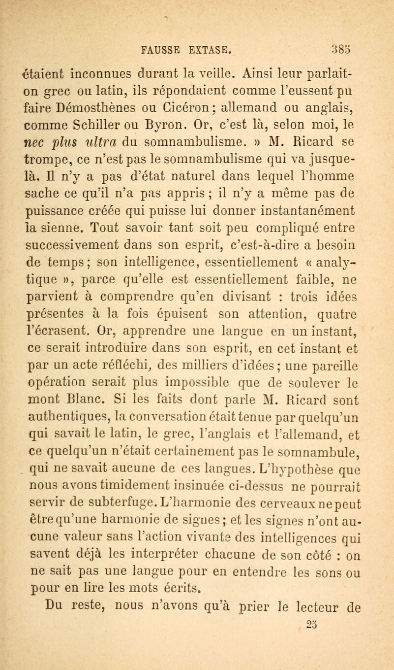 étaient inconnues durant la veille. Ainsi leur parlait- on grec ou latin, ils répondaient comme l'eussent pu faire Démosthènes ou Gicéron ; allemand ou anglais, comme Schiller ou Byron. Or, c'est là, selon moi, le nec plus ultra du somnambulisme. » M. Ricard se trompe, ce n'est pas le somnambulisme qui va jusque- là. H n'y a pas d'état naturel dans lequel l'homme sache ce qu'il n'a pas appris ; il n'y a même pas de puissance créée qui puisse lui donner instantanément la sienne. Tout savoir tant soit peu compliqué entre successivement dans son esprit, c'est-à-dire a besoin de temps; son intelligence, essentiellement « analy- tique », parce qu'elle est essentiellement faible, ne parvient à comprendre qu'en divisant : trois idées présentes à la fois épuisent son attention, quatre l'écrasent. Or, apprendre une langue en un instant, ce serait introduire dans son esprit, en cet instant et par un acte réfléchi, des milliers d'idées ; une pareille opération serait plus impossible que de soulever le mont Blanc. Si les faits dont parle M. Ricard sont authentiques, la conversation était tenue par quelqu'un qui savait le latin, le grec, l'anglais et l'allemand, et ce quelqu'un n'était certainement pas le somnambule, . qui ne savait aucune de ces langues. L'hypothèse que nous avons timidement insinuée ci-dessus ne pourrait servir de subterfuge. L'harmonie des cerveaux nepeut être qu'une harmonie de signes; et les signes n'ont au- cune valeur sans l'action vivante des intelligences qui savent déjà les interpréter chacune de son côté : on ne sait pas une langue pour en entendre les sons ou pour en lire les mots écrits. Du reste, nous n'avons qu'à prier le lecteur de