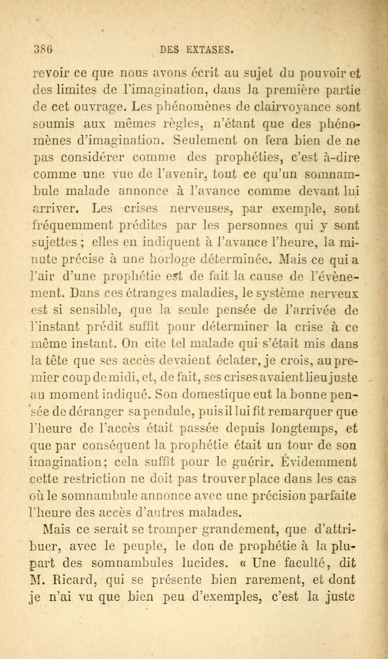 revoir ce que nous avons écrit au sujet du pouvoir et des limites de l'imagination, dans la première partie de cet ouvrage. Les phénomènes de clairvoyance sont soumis aux mêmes règles, n'étant que des phéno- mènes d'imagination. Seulement on fera bien de ne pas considérer comme des prophéties, c'est à-dire comme une vue de l'avenir, tout ce qu'un somnam- bule malade annonce à l'avance comme devant lui arriver. Les crises nerveuses, par exemple, sont fréquemment prédites par les personnes qui y sont sujettes ; elles en indiquent à l'avance l'heure, la mi- nute précise à une horloge déterminée. Mais ce quia l'air d'une prophétie est de fait la cause de l'événe- ment. Dans ces étranges maladies, le système nerveux est si sensible, que la seule pensée de l'arrivée de l'instant prédit suffit pour déterminer la crise à ce même instant. On cite tel malade qui s'était mis dans la tête que ses accès devaient éclater, je crois, au pre- mier coup de midi, et. de fait, ses crises avaientlieu juste au moment indiqué. Son domestique eut la bonne pen- sée de déranger sa pendule, puis il lui fît remarquer que l'heure de l'accès était passée depuis longtemps, et que par conséquent la prophétie était un tour de son imagination; cela suffit pour le guérir. Evidemment cette restriction ne doit pas trouver place clans les cas où le somnambule annonce avec une précision parfaite l'heure des accès d'autres malades. Mais ce serait se tromper grandement, que d'attri- buer, avec le peuple, le don de prophétie à la plu- part des somnambules lucides. « Une faculté, dit M. Ricard, qui se présente bien rarement, et dont je n'ai vu que bien peu d'exemples, c'est la juste