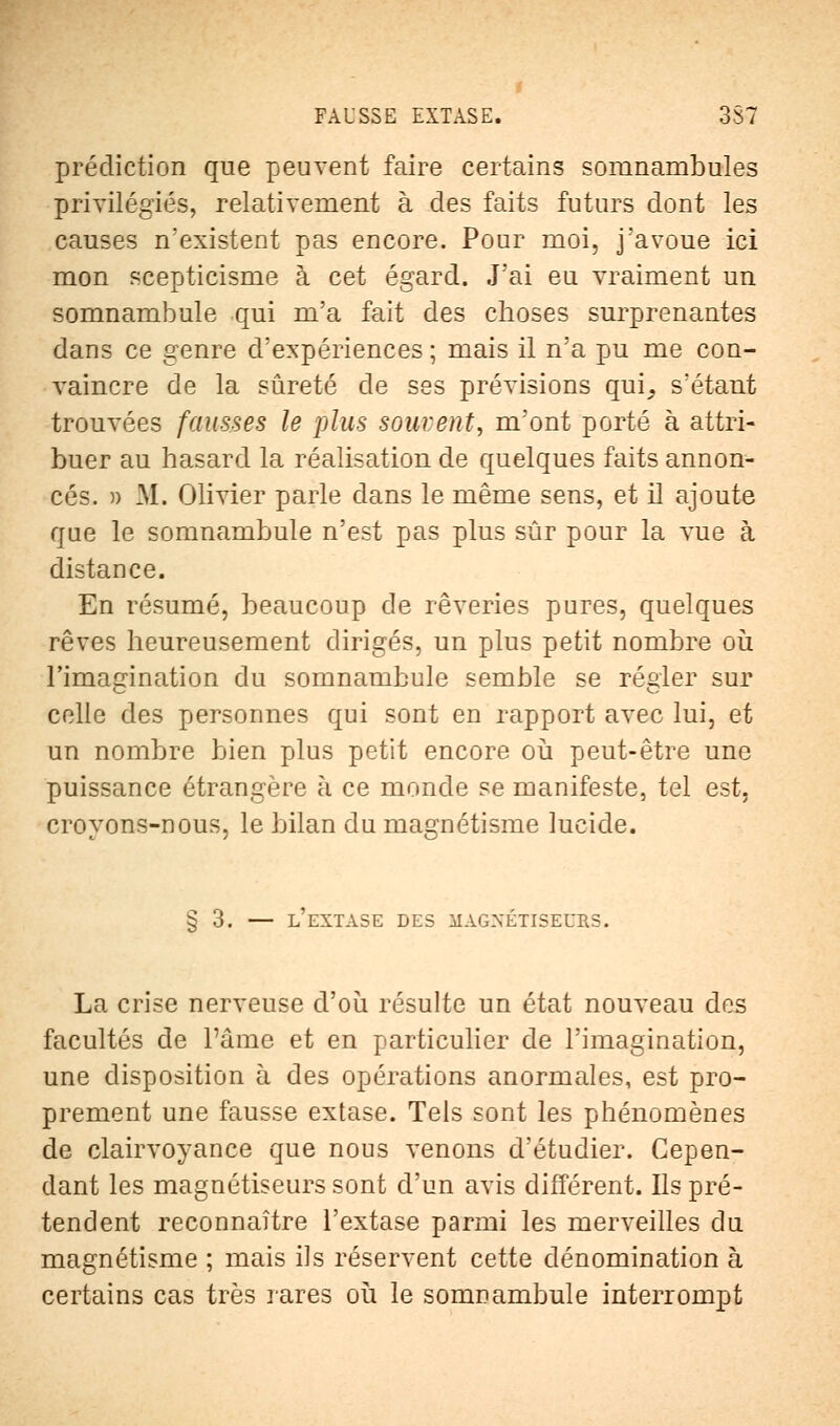 prédiction que peuvent faire certains somnambules privilégiés, relativement à des faits futurs dont les causes n'existent pas encore. Pour moi, j'avoue ici mon scepticisme à cet égard. J'ai eu vraiment un somnambule qui m'a fait des choses surprenantes dans ce genre d'expériences ; mais il n'a pu me con- vaincre de la sûreté de ses prévisions qui,, s'étant trouvées fausses le plus souvent, m'ont porté à attri- buer au hasard la réalisation de quelques faits annon- cés. » M. Olivier parle dans le même sens, et il ajoute que le somnambule n'est pas plus sûr pour la vue à distance. En résumé, beaucoup de rêveries pures, quelques rêves heureusement dirigés, un plus petit nombre où l'imagination du somnambule semble se régler sur celle des personnes qui sont en rapport avec lui, et un nombre bien plus petit encore où peut-être une puissance étrangère h ce monde se manifeste, tel est. croyons-nous, le bilan du magnétisme lucide. § 3. — l'extase des magxétiseurs. La crise nerveuse d'où résulte un état nouveau des facultés de Pâme et en particulier de l'imagination, une disposition à des opérations anormales, est pro- prement une fausse extase. Tels sont les phénomènes de clairvoyance que nous venons d'étudier. Cepen- dant les magnétiseurs sont d'un avis différent. Ils pré- tendent reconnaître l'extase parmi les merveilles du magnétisme ; mais ils réservent cette dénomination à certains cas très rares où le somnambule interrompt