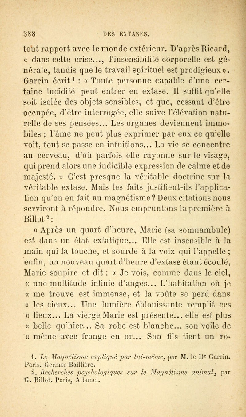 tout rapport avec le monde extérieur. D'après Ricard, « dans cette crise..., l'insensibilité corporelle est gé- nérale, tandis que le travail spirituel est prodigieux». Garcin écrit{ : « Toute personne capable d'une cer- taine lucidité peut entrer en extase. Il suffit qu'elle soit isolée des objets sensibles, et que, cessant d'être occupée, d'être interrogée, elle suive l'élévation natu- relle de ses pensées... Les organes deviennent immo- biles ; l'âme ne peut plus exprimer par eux ce qu'elle voit, tout se passe en intuitions... La vie se concentre au cerveau, d'où parfois elle rayonne sur le visage, qui prend alors une indicible expression de calme et de majesté. » C'est presque la véritable doctrine sur la véritable extase. Mais les faits justifient-ils l'applica- tion qu'on en fait au magnétisme? Deux citations nous serviront à répondre. Nous empruntons la première à Billot2: « Après un quart d'heure, Marie (sa somnambule) est dans un état extatique... Elle est insensible à la main qui la touche, et sourde à la voix qui l'appelle ; enfin, un nouveau quart d'heure d'extase étant écoulé, Marie soupire et dit : « Je vois, comme dans le ciel, « une multitude infinie d'anges... L'habitation où je « me trouve est immense, et la voûte se perd dans « les cieux... Une lumière éblouissante remplit ces « lieux... La vierge Marie est présente... elle est plus « belle qu'hier... Sa robe est blanche... son voile de « même avec frange en or... Son fils tient un ro- 1. Le Magnétisme expliqué par lui-même, par M. le l)r Garcin. Paris. Germer-Baillière. 2. Rechercltes psychologiques sur le Magnétisme animal, par G. Billot. Paris, Albanel.