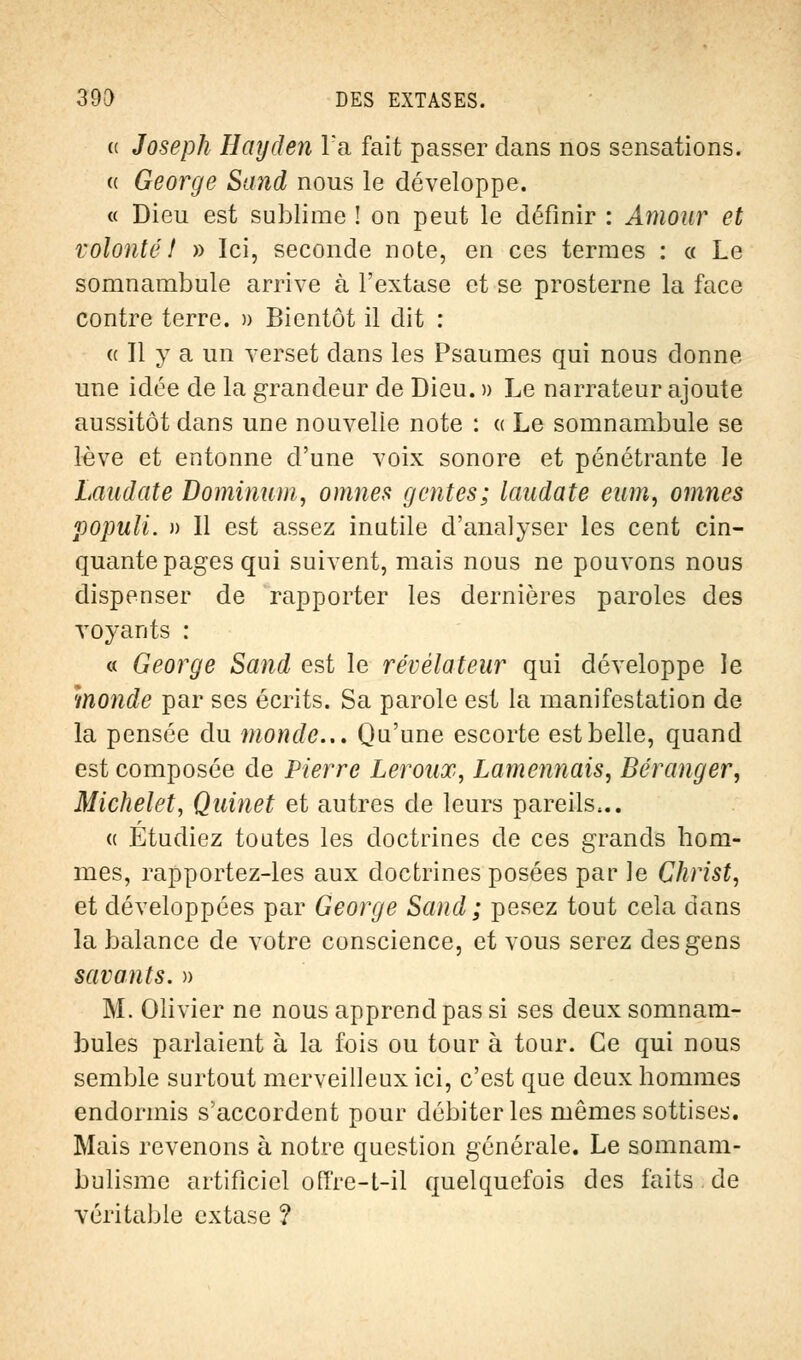 (t Joseph Hayden l'a fait passer dans nos sensations. a George Sand nous le développe. « Dieu est sublime ! on peut le définir : Amour et volonté! » Ici, seconde note, en ces termes : « Le somnambule arrive à l'extase et se prosterne la face contre terre. » Bientôt il dit : « Il y a un verset dans les Psaumes qui nous donne une idée de la grandeur de Dieu. » Le narrateur ajoute aussitôt dans une nouvelle note : « Le somnambule se lève et entonne d'une voix sonore et pénétrante le Laudate Dominum, omîtes gentes; laudate eum, omnes populi. » Il est assez inutile d'analyser les cent cin- quante pages qui suivent, mais nous ne pouvons nous dispenser de rapporter les dernières paroles des voyants : « George Sand est le révélateur qui développe le monde par ses écrits. Sa parole est la manifestation de la pensée du monde... Qu'une escorte est belle, quand est composée de Pierre Leroux, Lamennais, Béranger, Michelet, Quinet et autres de leurs pareils,.. « Étudiez toutes les doctrines de ces grands hom- mes, rapportez-les aux doctrines posées par ]e Christ, et développées par George Sand ; pesez tout cela dans la balance de votre conscience, et vous serez des gens savants. » M. Olivier ne nous apprend pas si ses deux somnam- bules parlaient à la fois ou tour à tour. Ce qui nous semble surtout merveilleux ici, c'est que deux hommes endormis s'accordent pour débiter les mêmes sottises. Mais revenons à notre question générale. Le somnam- bulisme artificiel offre-t-il quelquefois des faits de véritable extase ?