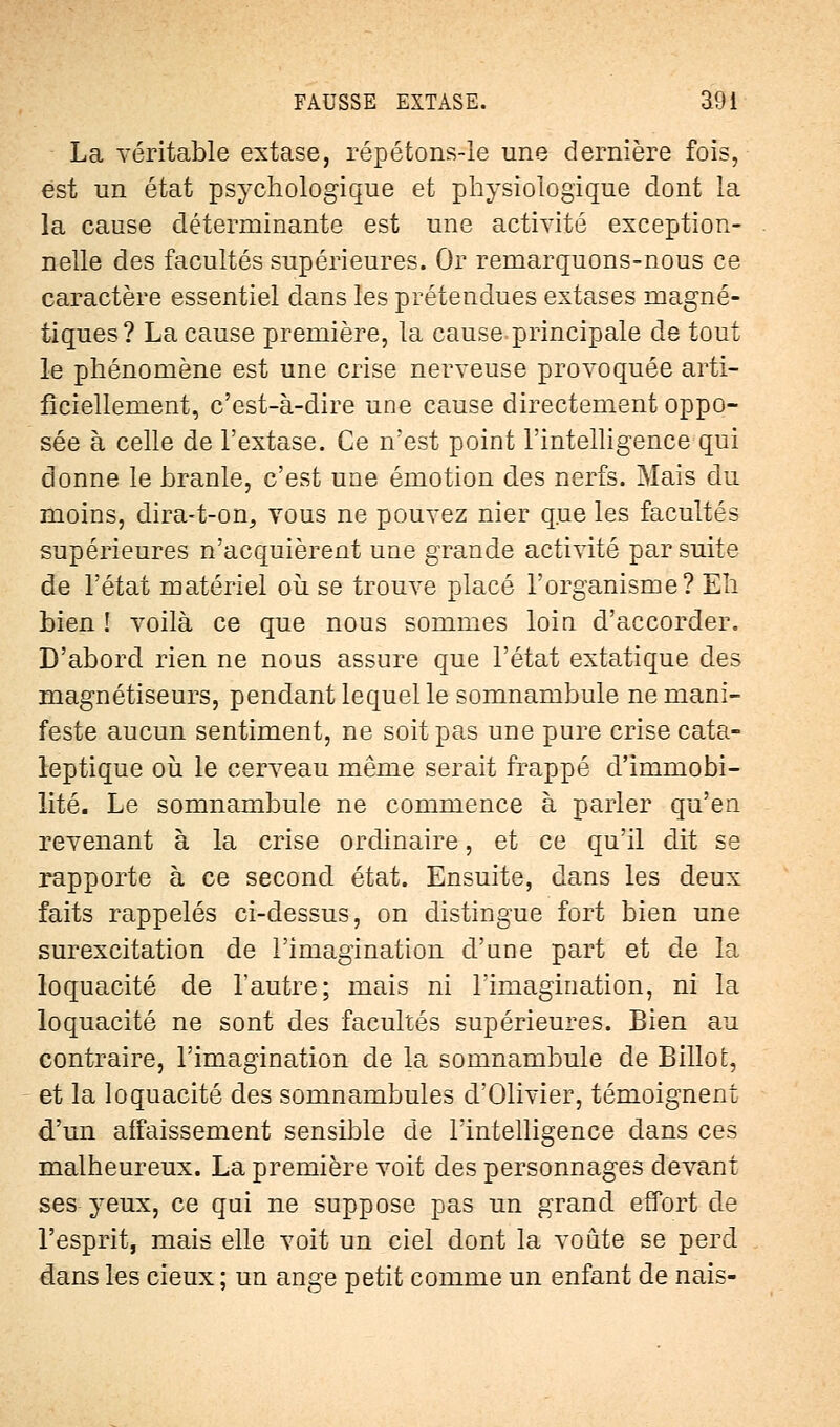 La véritable extase, répétons-le une dernière fois, est un état psychologique et physiologique dont la la cause déterminante est une activité exception- nelle des facultés supérieures. Or remarquons-nous ce caractère essentiel dans les prétendues extases magné- tiques? La cause première, la cause principale de tout le phénomène est une crise nerveuse provoquée arti- ficiellement, c'est-à-dire une cause directement oppo- sée à celle de l'extase. Ce n'est point l'intelligence qui donne le branle, c'est une émotion des nerfs. Mais du moins, dira-t-on, vous ne pouvez nier que les facultés supérieures n'acquièrent une grande activité par suite de l'état matériel où se trouve placé l'organisme? Eh bien ! voilà ce que nous sommes loin d'accorder. D'abord rien ne nous assure que l'état extatique des magnétiseurs, pendant lequel le somnambule ne mani- feste aucun sentiment, ne soit pas une pure crise cata- leptique où le cerveau même serait frappé d'immobi- lité. Le somnambule ne commence à parler qu'en revenant à la crise ordinaire, et ce qu'il dit se rapporte à ce second état. Ensuite, dans les deux faits rappelés ci-dessus, on distingue fort bien une surexcitation de l'imagination d'nne part et de la loquacité de l'autre; mais ni l'imagination, ni la loquacité ne sont des facultés supérieures. Bien au contraire, l'imagination de la somnambule de Billot, et la loquacité des somnambules d'Olivier, témoignent d'un affaissement sensible de l'intelligence dans ces malheureux. La première voit des personnages devant ses yeux, ce qui ne suppose pas un grand effort de l'esprit, mais elle voit un ciel dont la voûte se perd dans les cieux ; un ange petit comme un enfant de nais-