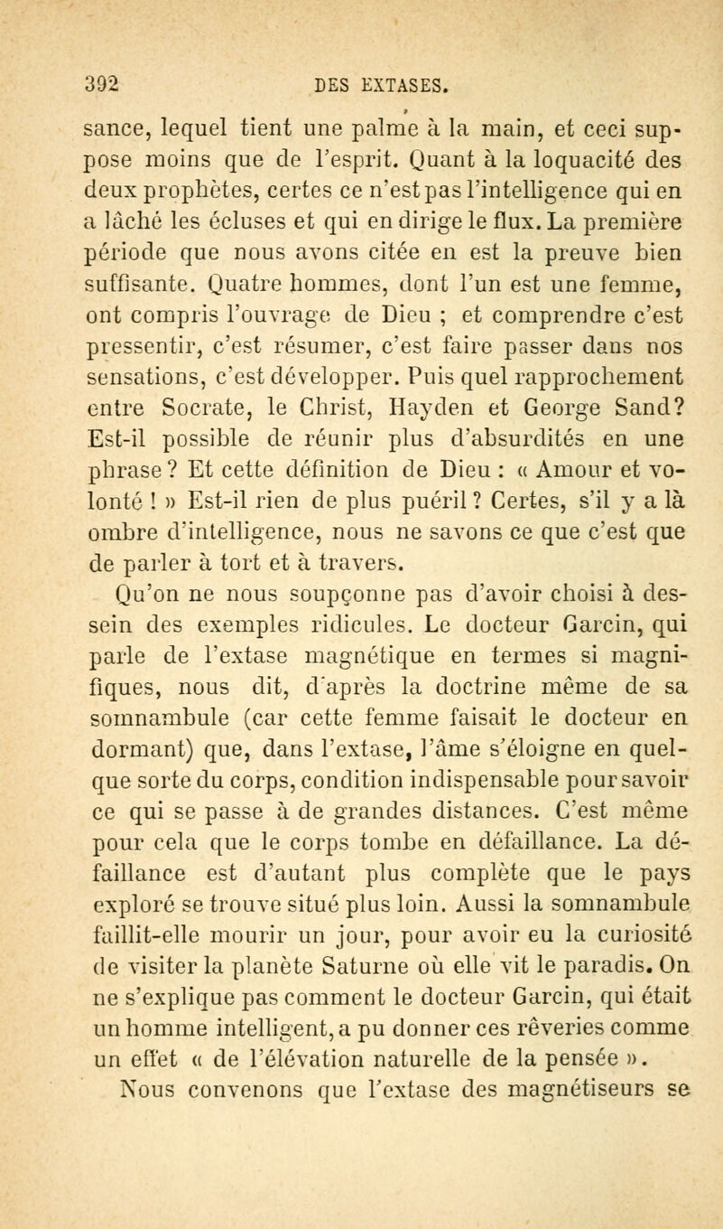 sance, lequel tient une palme à la main, et ceci sup- pose moins que de l'esprit. Quant à la loquacité des deux prophètes, certes ce n'est pas l'intelligence qui en a lâché les écluses et qui en dirige le flux. La première période que nous avons citée en est la preuve bien suffisante. Quatre hommes, dont l'un est une femme, ont compris l'ouvrage de Dieu ; et comprendre c'est pressentir, c'est résumer, c'est faire passer dans nos sensations, c'est développer. Puis quel rapprochement entre Socrate, le Christ, Hayden et George Sand? Est-il possible de réunir plus d'absurdités en une phrase ? Et cette définition de Dieu : « Amour et vo- lonté ! » Est-il rien de plus puéril ? Certes, s'il y a là ombre d'intelligence, nous ne savons ce que c'est que de parler à tort et à travers. Qu'on ne nous soupçonne pas d'avoir choisi à des- sein des exemples ridicules. Le docteur Garcin, qui parle de l'extase magnétique en termes si magni- fiques, nous dit, d'après la doctrine même de sa somnambule (car cette femme faisait le docteur en dormant) que, dans l'extase, l'âme s'éloigne en quel- que sorte du corps, condition indispensable pour savoir ce qui se passe à de grandes distances. C'est même pour cela que le corps tombe en défaillance. La dé- faillance est d'autant plus complète que le pays exploré se trouve situé plus loin. Aussi la somnambule faillit-elle mourir un jour, pour avoir eu la curiosité de visiter la planète Saturne où elle vit le paradis. On ne s'explique pas comment le docteur Garcin, qui était un homme intelligent, a pu donner ces rêveries comme un effet « de l'élévation naturelle de la pensée ». Nous convenons que l'extase des magnétiseurs se