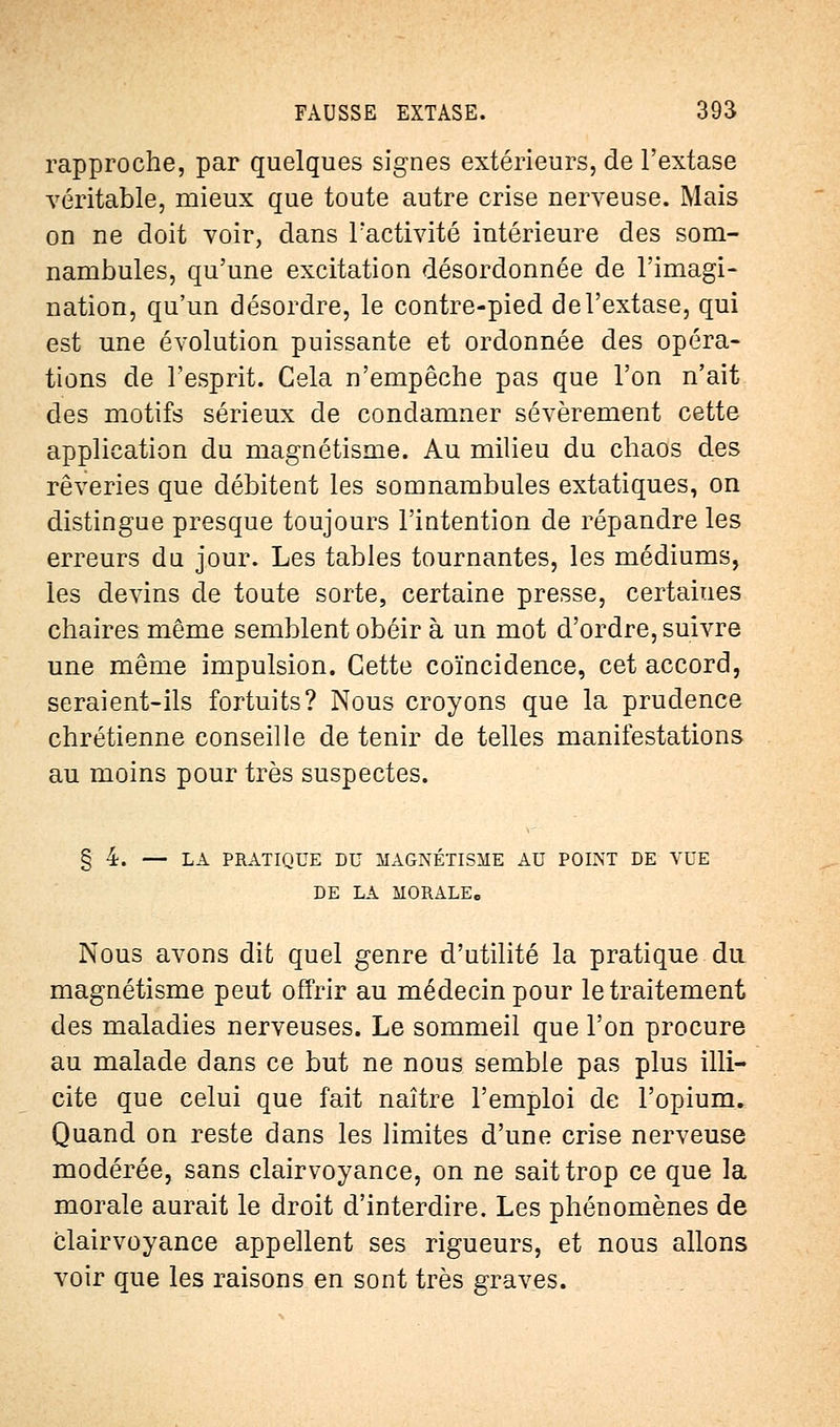 rapproche, par quelques signes extérieurs, de l'extase véritable, mieux que toute autre crise nerveuse. Mais on ne doit voir, dans l'activité intérieure des som- nambules, qu'une excitation désordonnée de l'imagi- nation, qu'un désordre, le contre-pied de l'extase, qui est une évolution puissante et ordonnée des opéra- tions de l'esprit. Cela n'empêche pas que l'on n'ait des motifs sérieux de condamner sévèrement cette application du magnétisme. Au milieu du chaos des rêveries que débitent les somnambules extatiques, on distingue presque toujours l'intention de répandre les erreurs du jour. Les tables tournantes, les médiums, les devins de toute sorte, certaine presse, certaines chaires même semblent obéir à un mot d'ordre, suivre une même impulsion. Cette coïncidence, cet accord, seraient-ils fortuits? Nous croyons que la prudence chrétienne conseille de tenir de telles manifestations au moins pour très suspectes. § 4. — LA PRATIQUE DU MAGNÉTISME AU POINT DE VUE DE LA MORALE. Nous avons dit quel genre d'utilité la pratique du magnétisme peut offrir au médecin pour le traitement des maladies nerveuses. Le sommeil que l'on procure au malade dans ce but ne nous semble pas plus illi- cite que celui que fait naître l'emploi de l'opium. Quand on reste dans les limites d'une crise nerveuse modérée, sans clairvoyance, on ne sait trop ce que la morale aurait le droit d'interdire. Les phénomènes de clairvoyance appellent ses rigueurs, et nous allons voir que les raisons en sont très graves.