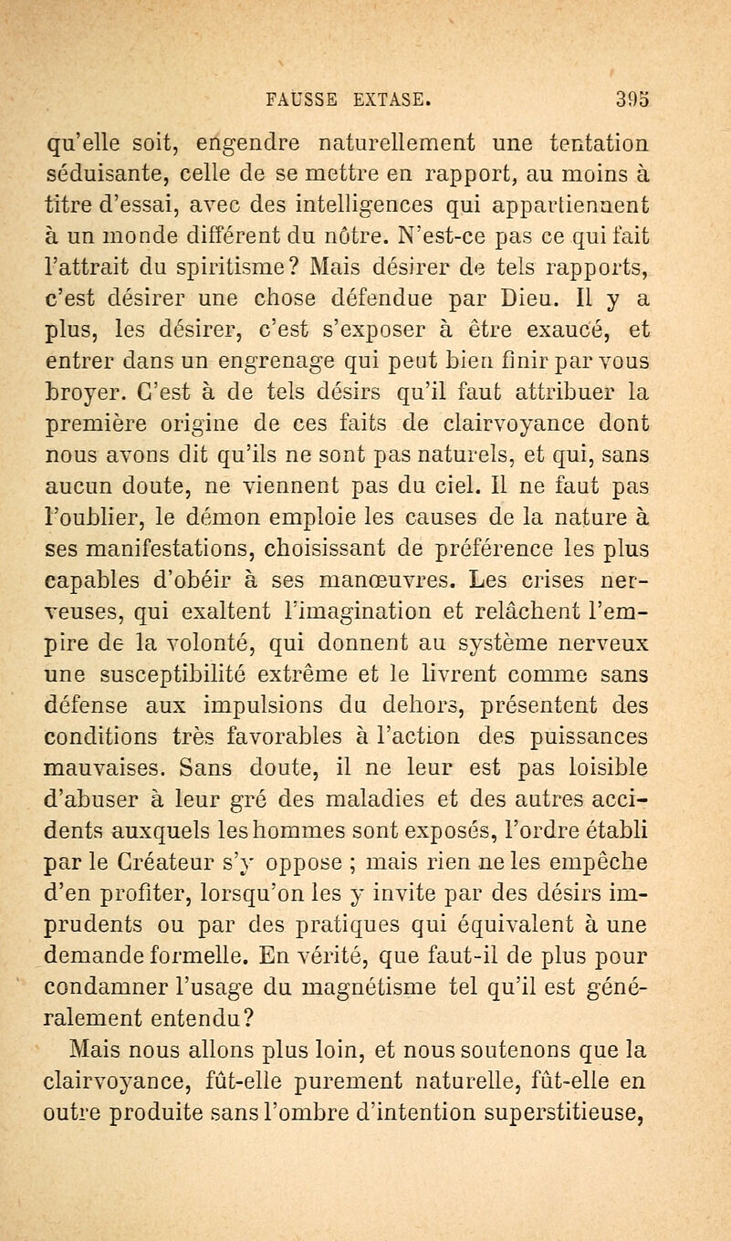 qu'elle soit, engendre naturellement une tentation séduisante, celle de se mettre en rapport, au moins à titre d'essai, avec des intelligences qui appartiennent à un monde différent du nôtre. N'est-ce pas ce qui fait l'attrait du spiritisme? Mais désirer de tels rapports, c'est désirer une chose défendue par Dieu. Il y a plus, les désirer, c'est s'exposer à être exaucé, et entrer dans un engrenage qui peut bien finir par vous broyer. C'est à de tels désirs qu'il faut attribuer la première origine de ces faits de clairvoyance dont nous avons dit qu'ils ne sont pas naturels, et qui, sans aucun doute, ne viennent pas du ciel. Il ne faut pas l'oublier, le démon emploie les causes de la nature à ses manifestations, choisissant de préférence les plus capables d'obéir à ses manœuvres. Les crises ner- veuses, qui exaltent l'imagination et relâchent l'em- pire de la volonté, qui donnent au système nerveux une susceptibilité extrême et le livrent comme sans défense aux impulsions du dehors, présentent des conditions très favorables à l'action des puissances mauvaises. Sans doute, il ne leur est pas loisible d'abuser à leur gré des maladies et des autres acci- dents auxquels les hommes sont exposés, l'ordre établi par le Créateur s'y oppose ; mais rien ne les empêche d'en profiter, lorsqu'on les y invite par des désirs im- prudents ou par des pratiques qui équivalent à une demande formelle. En vérité, que faut-il de plus pour condamner l'usage du magnétisme tel qu'il est géné- ralement entendu? Mais nous allons plus loin, et nous soutenons que la clairvoyance, fût-elle purement naturelle, fût-elle en outre produite sans l'ombre d'intention superstitieuse,