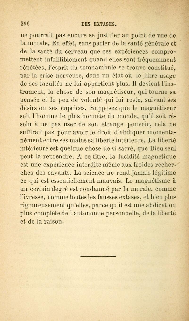 ne pourrait pas encore se justifier au point de vue de la morale. En effet, sans parler de la santé générale et de la santé du cerveau que ces expériences compro- mettent infailliblement quand elles sont fréquemment répétées, l'esprit du somnambule se trouve constitué, par la crise nerveuse, dans un état où le libre usage de ses facultés ne lui appartient plus. Il devient l'ins- trument, la chose de son magnétiseur, qui tourne sa pensée et le peu de volonté qui lui reste, suivant ses désirs ou ses caprices. Supposez que le magnétiseur soit l'homme le plus honnête du monde, qu'il soit ré- solu à ne pas user de son étrange pouvoir, cela ne suffirait pas pour avoir le droit d'abdiquer momenta- nément entre ses mains sa liberté intérieure. La liberté intérieure est quelque chose de si sacré, que Dieu seul peut la reprendre. A ce titre, la lucidité magnétique est une expérience interdite nïême aux froides recher- ches des savants. La science ne rend jamais légitime ce qui est essentiellement mauvais. Le magnétisme à un certain degré est condamné par la morale, comme l'ivresse, comme toutes les fausses extases, et bien plus rigoureusement qu'elles, parce qu'il est une abdication plus complète de l'autonomie personnelle, de la liberté et de la raison.