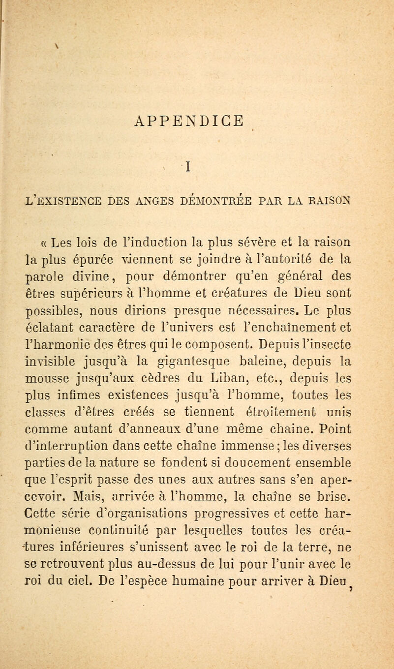 APPENDICE I l'existence des anges démontrée par la raison « Les lois de l'induction la plus sévère et la raison la plus épurée viennent se joindre à l'autorité de la parole divine, pour démontrer qu'en général des êtres supérieurs à l'homme et créatures de Dieu sont possibles, nous dirions presque nécessaires. Le plus éclatant caractère de l'univers est l'enchaînement et l'harmonie des êtres qui le composent. Depuis l'insecte invisible jusqu'à la gigantesque baleine, depuis la mousse jusqu'aux cèdres du Liban, etc., depuis les plus infimes existences jusqu'à l'homme, toutes les classes d'êtres créés se tiennent étroitement unis comme autant d'anneaux d'une même chaine. Point d'interruption dans cette chaîne immense; les diverses parties de la nature se fondent si doucement ensemble que l'esprit passe des unes aux autres sans s'en aper- cevoir. Mais, arrivée à l'homme, la chaîne se brise. Cette série d'organisations progressives et cette har- monieuse continuité par lesquelles toutes les créa- tures inférieures s'unissent avec le roi de la terre, ne se retrouvent plus au-dessus de lui pour l'unir avec le roi du ciel. De l'espèce humaine pour arriver à Dieu