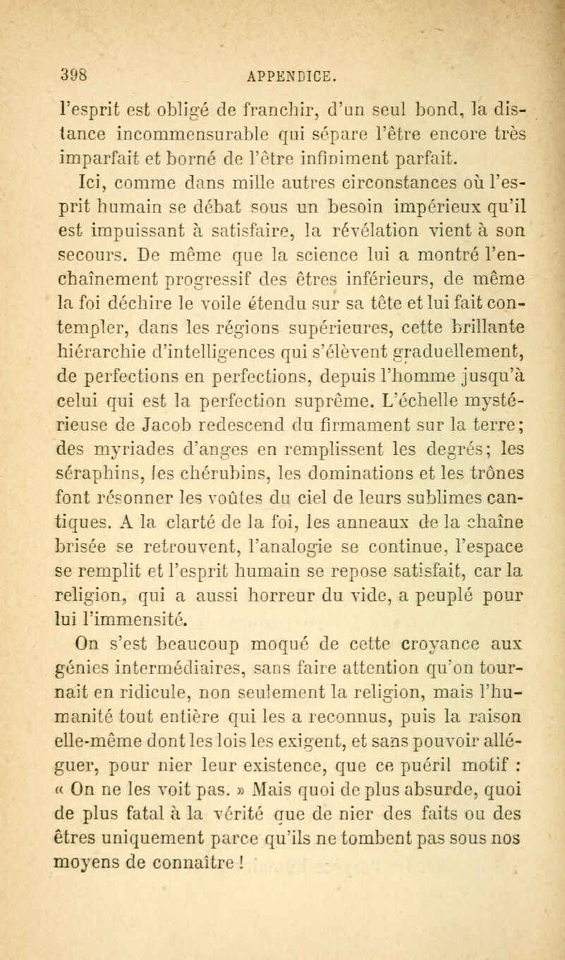 l'esprit est obligé de franchir, d'un seul bond, la dis- tance incommensurable qui sépare l'être encore très imparfait et borné de l'être infiniment parfait. Ici, comme dans mille autres circonstances où l'es- prit humain se débat sous un besoin impérieux qu'il est impuissant à satisfaire, la révélation vient à son secours. De même que la science lui a montré l'en- chaînement progressif des êtres inférieurs, de même la foi déchire le voile étendu sur sa tête et lui fait con- templer, dans les régions supérieures, cette brillante hiérarchie d'intelligences qui s'élèvent graduellement, de perfections en perfections, depuis l'homme jusqu'à celui qui est la perfection suprême. L'échelle mysté- rieuse de Jacob redescend du firmament sur la terre; des myriades d'anges en remplissent les degrés; les séraphins, les chérubins, les dominations et les trônes font résonner les voûtes du ciel de leurs sublimes can- tiques. A la clarté de la foi, les anneaux de la chaîne brisée se retrouvent, l'analogie se continue, l'espace se remplit et l'esprit humain se repose satisfait, car la religion, qui a aussi horreur du vide, a peuplé pour lui l'immensité. On s'est beaucoup moqué de cette croyance aux génies intermédiaires, sans faire attention qu'on tour- nait en ridicule, non seulement la religion, mais l'hu- manité tout entière qui les a reconnus, puis la raison elle-même dont les lois les exigent, et sans pouvoir allé- guer, pour nier leur existence, que ce puéril motif : « On ne les voit pas. » Mais quoi de plus absurde, quoi de plus fatal à la vérité que de nier des faits ou des êtres uniquement parce qu'ils ne tombent pas sous nos moyens de connaître !