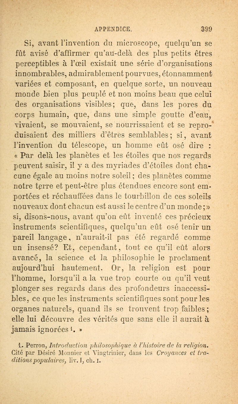 Si, avant l'invention du microscope, quelqu'un se fût avisé d'affirmer qu'au-delà des plus petits êtres perceptibles à l'œil existait une série d'organisations innombrables, admirablement pourvues, étonnamment variées et composant, en quelque sorte, un nouveau monde bien plus peuplé et non moins beau que celui des organisations visibles; que, dans les pores du corps bumain, que, clans une simple goutte d'eau, vivaient, se mouvaient, se nourrissaient et se repro-'' duisaient des milliers d'êtres semblables; si, avant l'invention du télescope, un homme eût osé dire : « Par delà les planètes et les étoiles que nos regards peuvent saisir, il y a des myriades d'étoiles dont cha- cune égale au moins notre soleil ; des planètes comme notre terre et peut-être plus étendues encore sont em- portées et réchauffées dans le tourbillon de ces soleils nouveaux dont chacun est aussi le centre d'un monde ; » si, disons-nous, avant qu'on eût inventé ces précieux instruments scientifiques, quelqu'un eût osé tenir un pareil langage, n'aurait-il pas été regardé comme un insensé? Et, cependant, tout ce qu'il eût alors avancé, la science et la philosophie le proclament aujourd'hui hautement. Or, la religion est pour l'homme, lorsqu'il a la vue trop courte ou qu'il veut plonger ses regards dans des profondeurs inaccessi- bles, ce que les instruments scientifiques sont pour les organes naturels, quand ils se trouvent trop faibles; elle lui découvre des vérités que sans elle il aurait à jamais ignorées *, » ï. Perron, Introduction philosophique à Vhistoire de la religion. Cité par Désiré Monnier et Yingtrinier, dans les Croyances et tra- ditions populaires, liv. ], ch. ï.