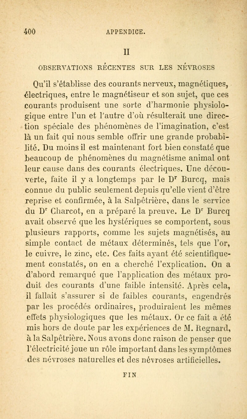 II OBSERVATIONS RECENTES SUR LES NEVROSES Qu'il s'établisse des courants nerveux, magnétiques, électriques, entre le magnétiseur et son sujet, que ces courants produisent une sorte d'harmonie physiolo- gique entre l'un et l'autre d'où résulterait une direc- tion spéciale des phénomènes de l'imagination, c'est là un fait qui nous semble offrir une grande probabi- lité. Du moins il est maintenant fort bien constaté que beaucoup de phénomènes du magnétisme animal ont leur cause dans des courants électriques. Une décou- verte, faite il y a longtemps par le Dr Burcq, mais connue du public seulement depuis qu'elle vient d'être reprise et confirmée, à la Salpêtrière, dans le service du Dr Gharcot, en a préparé la preuve. Le Dr Burcq avait observé que les hystériques se comportent, sous plusieurs rapports, comme les sujets magnétisés, au simple contact de métaux déterminés, tels que l'or, le cuivre, le zinc, etc. Ces faits ayant été scientifique- ment constatés, on en a cherché l'explication. On a d'abord remarqué que l'application des métaux pro- duit des courants d'une faible intensité. Après cela, il fallait s'assurer si de faibles courants, engendrés par les procédés ordinaires, produiraient les mêmes effets physiologiques que les métaux. Or ce fait a été mis hors de doute par les expériences de M. Regnard, à la Salpêtrière. Nous avons donc raison de penser que Télectricité joue un rôle important dans les symptômes des névroses naturelles et des névroses artificielles. FIN