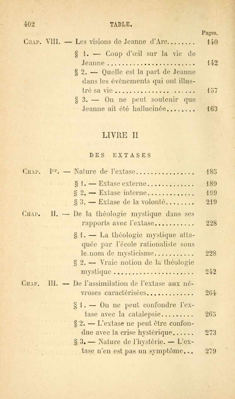 Pages. Chap. VIII. — Les visions de Jeanne d'Arc 140 § I. — Coup d'œil sur la vie de Jeanne 142 § 2. — Quelle est la part de Jeanne dans les événements qui ont illus- tré sa vie 157 § 3. — On ne peut soutenir que Jeanne ait été hallucinée 163 LIVRE II DES EXTASES Chap. Ier. — Nature de l'extase 185 § 1. — Extase externe 189 § 2. — Extase interne 199 § 3. — Extase de la volonté 219 Chap. II. — De la théologie mystique dans ses rapports avec l'extase 228 § 1. — La théologie mystique atta- quée par l'école rationaliste sous le-nom de mysticisme 228 § 2. — Vraie notion de la théologie mystique 242 Ghap. III. — De l'assimilation de l'extase aux né- vroses caractérisées 264 § I. — On ne peut confondre l'ex- tase avec la catalepsie 263 § 2. — L'extase ne peut être confon- due avec la crise hystérique 273 § 3. — Nature de l'hystérie. — L'ex- tase n'en est pas un symptôme... 279