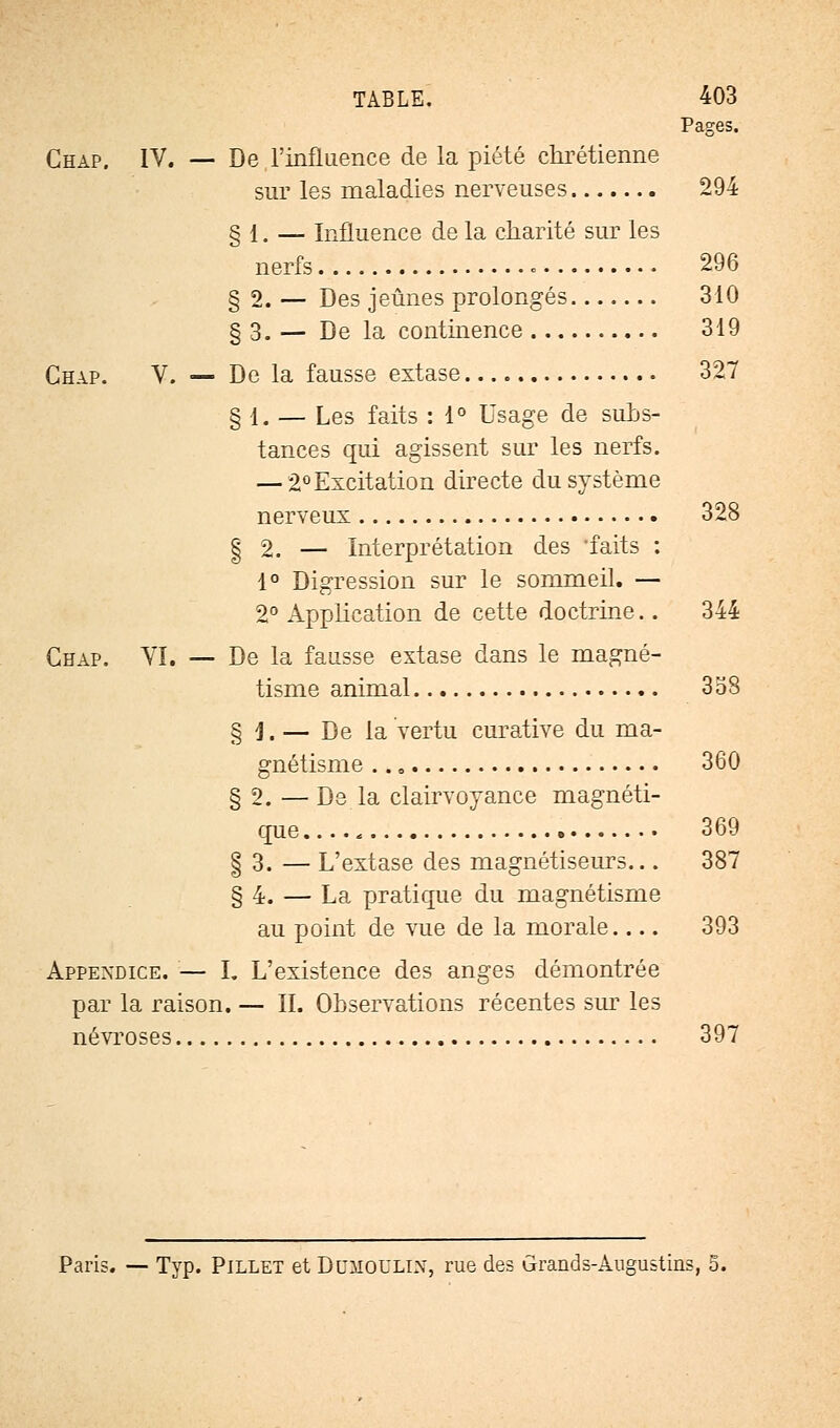 Pages. Chap. IV. — De l'influence de la piété chrétienne sur les maladies nerveuses 294 § 1. — Influence de la charité sur les nerfs 296 § 2. — Des jeûnes prolongés 310 § 3. — De la continence 319 Chap. V. — De la fausse extase 327 § 1. — Les faits : 1° Usage de subs- tances qui agissent sur les nerfs. — 2° Excitation directe du système nerveux 328 | 2. — Interprétation des -faits : 1° Digression sur le sommeil. — 2° Application de cette doctrine.. 344 Chap. VI. — De la fausse extase dans le magné- tisme animal 358 § j, — De la vertu curative du ma- gnétisme 360 § 2. — De la clairvoyance magnéti- que 369 § 3. — L'extase des magnétiseurs... 387 § 4. — La pratique du magnétisme au point de vue de la morale 393 Appendice. — I. L'existence des anges démontrée par la raison. — IL Observations récentes sur les névroses 397 Paris. — Typ. Pillet et Dumoulin, rue des Grands-Augustins,