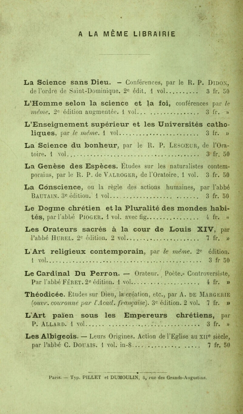 A LA MEME LIBRAIRIE La Science sans Dieu. - Conférences, par le R. P. Didon, de l'ordre de Saint-Dominique. 2e édit. 1 vol 3 fr. 50 L'Homme selon la science et la foi, conférences par Aj même. 2e édition augmentée. 1 vol 3 fr. » L'Enseignement supérieur et les Universités catho- liques, par le même. 1 vol 3 fr. » La Science du bonheur, par le R. P. Lescœur, de l'Ora- toire. 1 vol 3 fr. 50 La Genèse des Espèces. Études sur les naturalistes contem- porains, par le R. P. de Yalroger, de l'Oratoire. 1 vol. 3 fr. 50 La Conscience, ou la règle des actions humaines, par l'abbé Rautain. 3e édition. 1 vol 3 fr. 50 Le Dogme chrétien et la Pluralité des mondes habi- tés, par l'abbé Pioger. 1 vol. avec fig ï fr. a Les Orateurs sacrés à la cour de Louis XIV, par l'abbé Hurel. 2r- édition. 2 vol 7 fr. » L Art religieux contemporain, par le même. 2e édition. 1 vol 3 fr 50 Le Cardinal Du Perron. — Orateur. Poète.- Controversiste, Par l'abbé Féret. 2e édition. 1 vol 4 fr. » Théodicée. Études sur Dieu, la création, etc., par A. de MargerÏE (ouvr. couronné par l'Acad. française). 3e édition. 2 vol. 7 fr. » L'Art païen sous les Empereurs chrétiens, par P. Allard. 1 vol 3 fr. » Les Albigeois. — Leurs Origines. Action de l'Eglise au xne siècle, par l'abbé G. DOUAIS. 1 vol. in-8 7 fr. 50