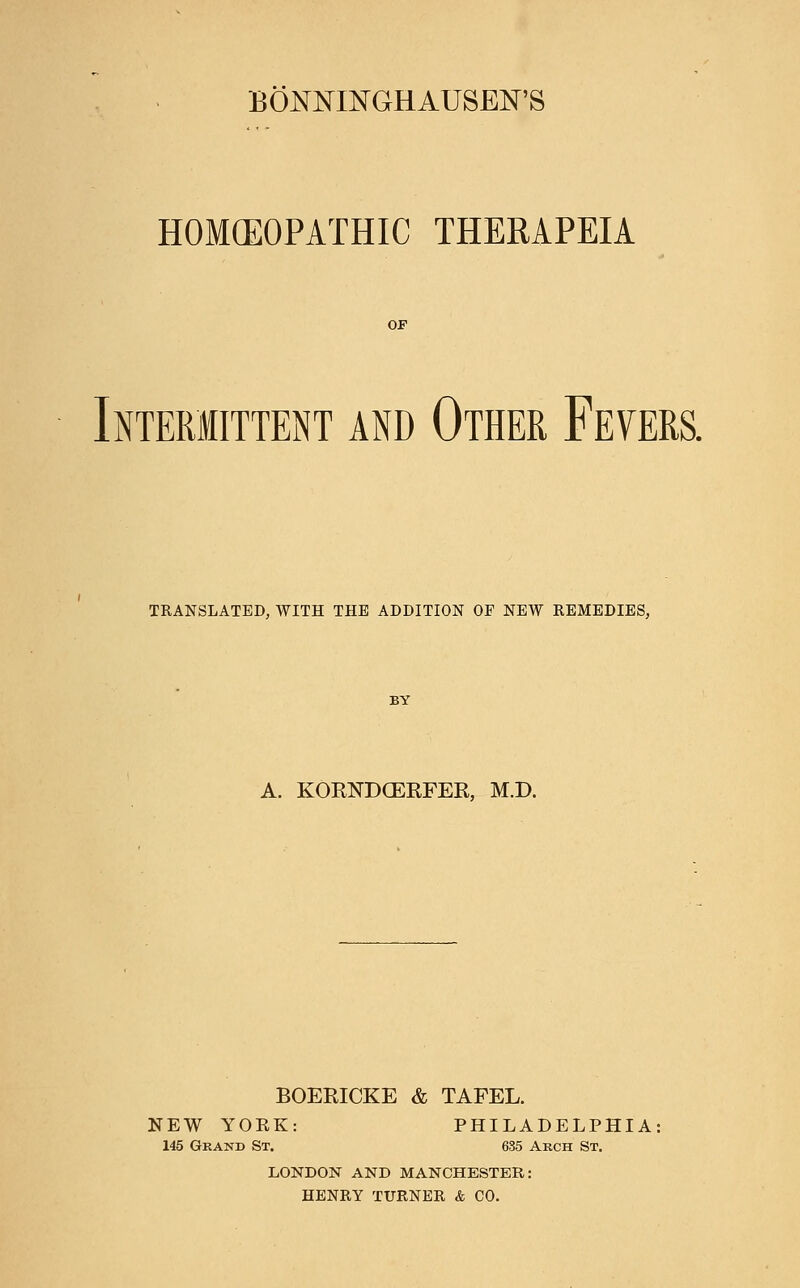 BONJMINGHAUSEN'S HOMEOPATHIC THERAPEIA OF Intermittent and Other Fevers. TRANSLATED, WITH THE ADDITION OF NEW REMEDIES, A. KORNDCERFER, M.D. BOERICKE & TAFEL. NEW YORK: PHILADELPHIA: 145 Grand St. 685 Arch St. LONDON AND MANCHESTER: HENRY TURNER & CO.