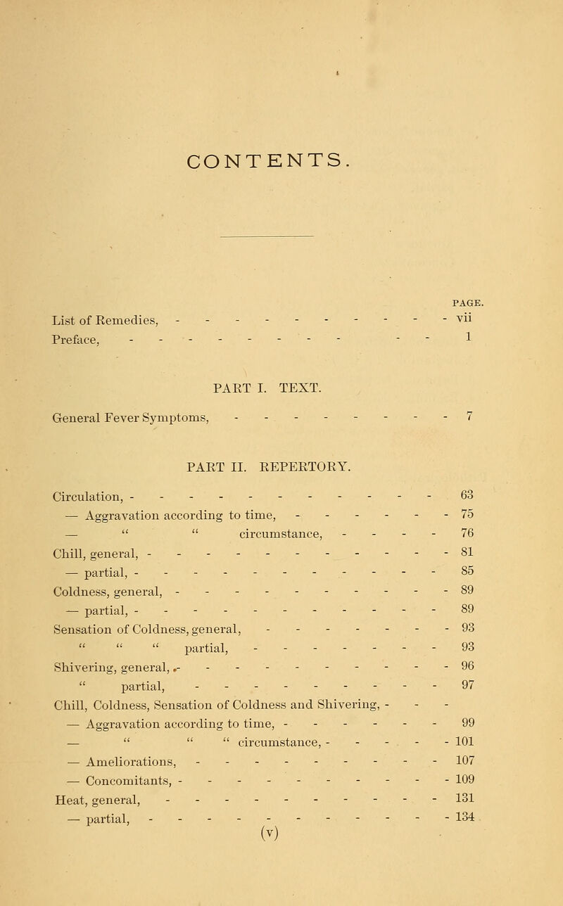 CONTENTS PAGE. List of Remedies, ---------- vii Preface, -------- -- PART I. TEXT. General Fever Symptoms, - - - - - - - -7 PART II. REPERTORY. Circulation, ----------- 63 — Aggravation according to time, ------ 75 —   circumstance, 76 Chill, general, - - - -81 — partial, ----------- 85 Coldness, general, ----------89 — partial, -----------89 Sensation of Coldness, general, - - - - - - - 93 partial, - - 93 Shivering, general,.---------- 96 partial, - - - 97 Chill, Coldness, Sensation of Coldness and Shivering, - — Aggravation according to time, - 99   circumstance, - - - - - 101 — Ameliorations, -- 107 — Concomitants, ---------- 109 Heat, general, - --.-.- 131 — partial, - 134