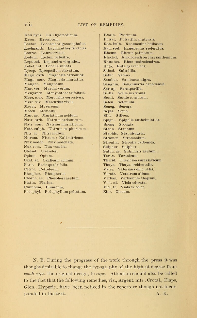 Kali hydr. Kali hydriodicum. Kreos. Kreosotum. Laches. Lachesis trigonocephaly. Laehnanth. Lachnanthes tinctoria. Lauroc. Laurocerasus. Ledum. Ledum palustre. Leptand. Leptandra virginica. Lobel. inf. Lobelia inflata. Lycop. Lycopodium clavatum. Magn. carb. Magnesia earbonica. Magn. mur. Magnesia muriatica. Mangan. Manganum. Mar. ver. Marum verum. Menyanth. Menyanthes trifoliata. Merc. corr. Mercurius corrosivus. Mere. viv. Mercurius vivus. Mezer. Mezereum. Mosch. Moschus. Mur. ac. Muriaticum acidum. Natr. carb. Natrum carbonicum. Natr. mur. Natrum muriaticum. Natr. sulph. Natrum sulphuricum. Nitr. ac. Nitri acidum. Nitrum. Nitrum ; Kali nitricum. Nux mosch. Nux moschata. Nux vom. Nux vomica. Oleand. Oleander. Opium. Opium. Oxal. ac. Oxalicum acidum. Paris. Paris quadrifolia. Petrol. Petroleum. Phosphor. Phosphorus. Phosph. ac. Phosphori acidum. Platin. Platina. Plumbum. Plumbum. Podophyl. Podophyllum peltatum. Psorin. Psorinum. Pulsat. Pulsatilla pratensis. Ran. bulb. Ranunculus bulbosus. Ran. seel. Ranunculus seeleratus. Rheum. Rheum palmatum. Rhodod. Rhododendron chrysanthemum. Rhus tox. Rhus toxicodendron. Ruta. Ruta graveolens. Sabad. Sabadilla. Sabin. Sabina. Sambuc. Sambucus nigra. Sanguin. Sanguinaria canadensis. Sarsap. Sarsaparilla. Scilla. Scilla maritima. Secal. Secale cornutum. Selen. Selenium. Seneg. Senega. Sepia. Sepia. Silic. Silicea. Spigel. Spigelia anthelmintica. Spong. Spongia. Stann. Stannum. Staphis. Staphisagria. Stramon. Stramonium. Strontia. Strontia earbonica. Sulphur. Sulphur. Sulph. ac. Sulphuris acidum. Tarax. Taraxicum. Therid. Theridion curassavicum. Thuya. Thuya occidentalis. Valer. Valeriana officinalis. Veratr. Veratrum album. Verbas. Verbascum thapsus. Viol. od. Viola odorata. Viol. tr. Viola tricolor. Zinc. Zincum. N. B. During the progress of the work through the press it was thought desirable to change the typography of the highest degree from small caps., the original design, to caps. Attention should also be called to the fact that the following remedies, viz., Argent, nitr., Crotal., Elaps, Glon., Hyperic, have been noticed in the repertory though not incor- porated in the text. A. K.