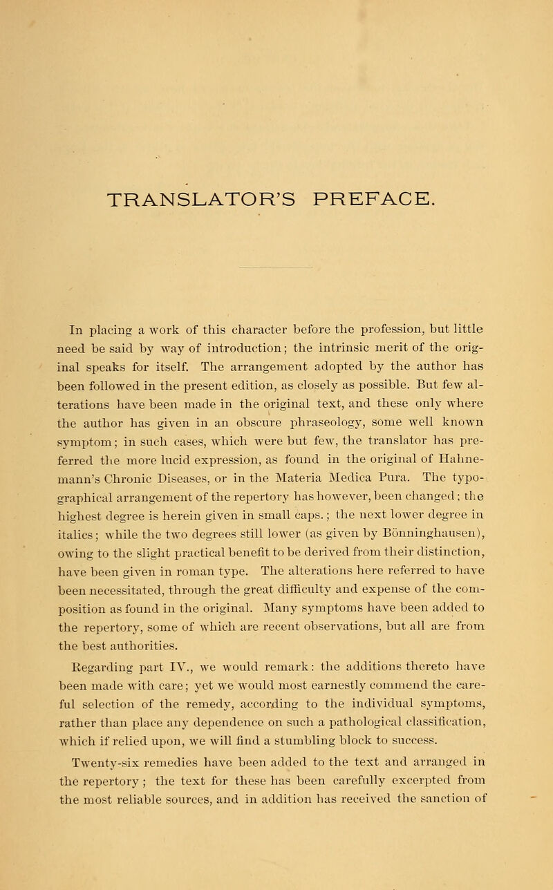 TRANSLATOR'S PREFACE. In placing a work of this character before the profession, but little need be said by way of introduction; the intrinsic merit of the orig- inal speaks for itself. The arrangement adopted by the author has been followed in the present edition, as closely as possible. But few al- terations have been made in the original text, and these only where the author has given in an obscure phraseology, some well known symptom; in such cases, which were but few, the translator has pre- ferred the more lucid expression, as found in the original of Hahne- mann's Chronic Diseases, or in the Materia Medica Pura. The typo- graphical arrangement of the repertory has however, been changed; the highest degree is herein given in small caps.; the next lower degree in italics; while the two degrees still lower (as given by Bonninghausen), owing to the slight practical benefit to be derived from their distinction, have been given in roman type. The alterations here referred to have been necessitated, through the great difficulty and expense of the com- position as found in the original. Many symptoms have been added to the repertory, some of which are recent observations, but all are from the best authorities. Regarding part IV., we would remark: the additions thereto have been made with care; yet we would most earnestly commend the care- ful selection of the remedy, according to the individual symptoms, rather than place any dependence on such a pathological classification, which if relied upon, we will find a stumbling block to success. Twenty-six remedies have been added to the text and arranged in the repertory ; the text for these has been carefully excerpted from the most reliable sources, and in addition has received the sanction of