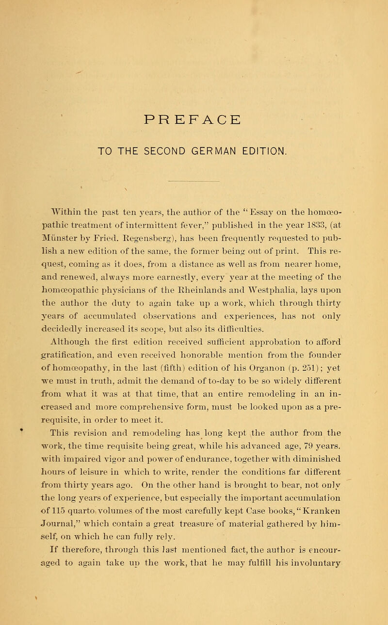 PREFACE TO THE SECOND GERMAN EDITION. Within the past ten years, the author of the  Essay on the homoeo- pathic treatment of intermittent fever, published in the year 1833, (at Minister by Fried. Eegensberg), has been frequently requested to pub- lish a new edition of the same, the former being out of print. This re- quest, coming as it does, from a distance as well as from nearer home, and renewed, always more earnestly, every year at the meeting of the homoeopathic physicians of the Eheinlands and Westphalia, lays upon the author the duty to again take up a work, which through thirty years of accumulated observations and experiences, has not only decidedly increased its scope, but also its difficulties. Although the first edition received sufficient approbation to afford gratification, and even received honorable mention from the founder of homoeopathy, in the last (fifth) edition of his Organon (p. 251); yet we must in truth, admit the demand of to-day to be so widely different from what it was at that time, that an entire remodeling in an in- creased and more comprehensive form, must be looked upon as a pre- requisite, in order to meet it. This revision and remodeling has long kept the author from the work, the time requisite being great, while his advanced age, 79 years, with impaired vigor and power of endurance, together with diminished hours of leisure in which to write, render the conditions far different from thirty years ago. On the other hand is brought to bear, not only the long years of experience, but especially the important accumulaf ion of 115 quarto volumes of the most carefully kept Case books, Kranken Journal, which contain a great treasure of material gathered by him- self, on which he can fully rely. If therefore, through this last mentioned fact, the author is encour- aged to again take up the work, that he may fulfill his involuntary