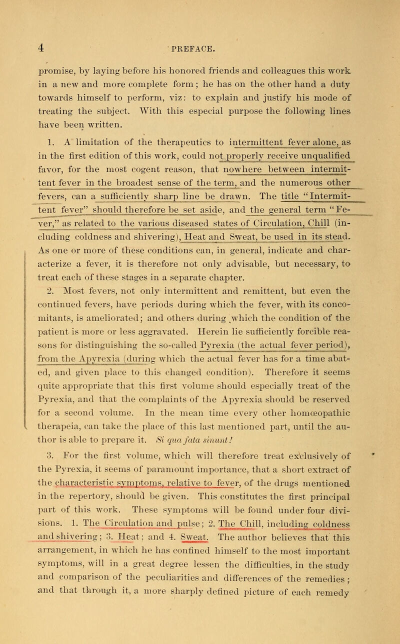 promise, by laying before his honored friends and colleagues this work in a new and more complete form; he has on the other hand a duty towards himself to perform, viz: to explain and justify his mode of treating the subject. With this especial purpose the following lines have been written. 1. A limitation of the therapeutics to intermittent fever alone, as in the first edition of this work, could not properly receive unqualified favor, for the most cogent reason, that nowhere between intermit- tent fever in the broadest sense of the term, and the numerous other fevers, can a sufficiently sharp line be drawn. The title Intermit- tent fever should therefore be set aside, and the general term Fe- ver, as related to the various diseased states of Circulation, Chill (in- cluding coldness and shivering), Heat and Sweat, be used in its stead. As one or more of these conditions can, in general, indicate and char- acterize a fever, it is therefore not only advisable, but necessary, to treat each of these stages in a separate chapter. 2. Most fevers, not only intermittent and remittent, but even the continued fevers, have periods during which the fever, with its conco- mitants, is ameliorated; and others during ^which the condition of the patient is more or less aggravated. Herein lie sufficiently forcible rea- sons for distinguishing the so-called Pyrexia (the actual fever period), from the Apyrexia (during which the actual fever has for a time abat- ed, and given place to this changed condition). Therefore it seems quite appropriate that this first volume should especially treat of the Pyrexia, and that the complaints of the Apyrexia should be reserved for a second volume. In the mean time every other homoeopathic therapeia, can take the place of this last mentioned part, until the au- thor is able to prepare it. Si qua fata sinunt! 3. For the first volume, which will therefore treat exclusively of the Pyrexia, it seems of paramount importance, that a short extract of the characteristic symptoms, relative to fever, of the drugs mentioned in the repertory, should be given. This constitutes the first principal part of this work. These symptoms will be found under four divi- sions. 1. The Circulation and pulse; 2. The Chill, including coldness and shivering ; :'.. Heat: and 4. Sweat. The author believes that this arrangement, in which he has confined himself to the most important symptoms, will in a great degree lessen the difficulties, in the study and comparison of the peculiarities and differences of the remedies ; and that through it, a more sharply defined picture of each remedy