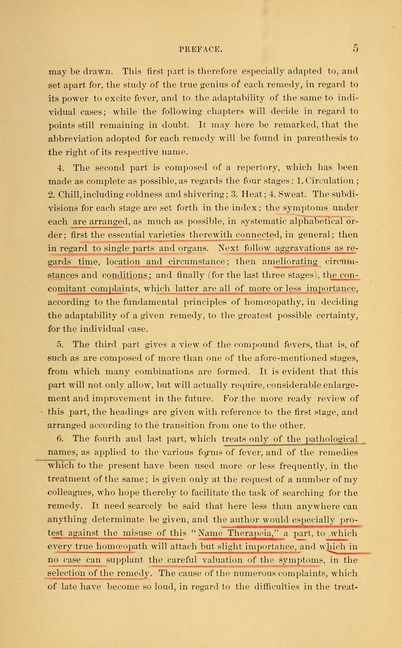 may be drawn. This first part is therefore especially adapted to, and set apart for, the study of the true genius of1 each remedy, in regard to its power to excite fever, and to the adaptability of the same to indi- vidual cases; while the following chapters will decide in regard to points still remaining in doubt. It may here be remarked, that the abbreviation adopted for each remedy will be found in parenthesis to the right of its respective name. 4. The second part is composed of a repertory, which has been made as complete as possible, as regards the four stages: 1. Circulation ; 2. Chill,including coldness and shivering; 3. Heat; 4. Sweat. The subdi- visions for each stage are set forth in the index; the symptoms under each are arranged, as much as possible, in systematic alphabetical or- der; first the essential varieties therewith connected, in general; then in regard to single parts and organs. Next follow aggravations as re- gards time, location and circumstance; then ameliorating circum- stances and conditions; and finally (for the last three stages), the con- comitant complaints, which latter are all of more or less importance, according to the fundamental principles of homoeopathy, in deciding the adaptability of a given remedy, to the greatest possible certainty, for the individual case. 5. The third part gives a view of the compound fevers, that is, of such as are composed of more than one of the afore-mentioned stages, from which many combinations are formed. It is evident that this part will not only allow, but will actually require, considerable enlarge- ment and improvement in the future. For the more ready review of this part, the headings are given with reference to the first stage, and arranged according to the transition from one to the other. 6. The fourth and last part, which treats only of the pathological names, as applied to the various fo/ms of fever, and of the remedies which to the present have been used more or less frequently, in the treatment of the same; is given only at the request of a number of my colleagues, who hope thereby to facilitate the task of searching for the remedy. It need scarcely be said that here less than anywhere can anything determinate be given, and the author would especially pro- test against the misuse of this Name Theraj^eia/' a part, to which every true homoeopath will attach but slight importance, and which in no ruse can supplant the careful valuation of the symptoms, in the selection of the remedy. The cause of the numerous complaints, which of late have become so loud, in regard to the difficulties in the treat-