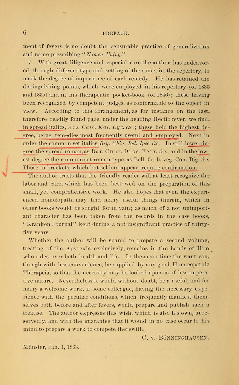 ment of fevers, is no doubt the censurable practice of generalization and name prescribing  Narnen Unfng. 7. With great diligence and especial care the author has endeavor- ed, through different type and setting of the same, in the repertory, to mark the degree of importance of each remedy. He has retained the distinguishing points, which were employed in his repertory (of 1833 and 1835) and in his therapeutic pocket-book (of 1846); these having been recognized by competent judges, as conformable to the object in view. According to this arrangement, as for instance on the last, therefore readily found page, under the heading Hectic fever, we find, in spread italics, Ars. Calc. Kal. Lye. <Ir.; these hold the highest de- gree, being remedies most frequently useful and employed. Next in order the common set italics Bry. CJtin. Iod. Ipec. dec. In still lower de- gree the spread roman,as Bar. Cupr. Dros. Ferr. &c, and in the low- est degree the common set roman type, as Bell. Carb. veg. Con. Dig. &c. Those in brackets, which but seldom appear, require confirmation. The author trusts that the friendly reader will at least recognize the labor and care, which has been bestowed on the preparation of this small, yet comprehensive work. He also hopes that even the experi- enced homoeopath, may find many useful things therein, which in other books would be sought for in vain; as much of a not unimport- ant character has been taken from the records in the case books, Kranken Journal kept during a not insignificant practice of thirty- five years. Whether the author will be spared to prepare a second volume, treating of the Apyrexia exclusively, remains in the hands of Him who rules over both health and life. In the mean time the want can, though with less convenience, be supplied by any good Homoeopathic Therapeia, so that the necessity may be looked upon as of less impera- tive nature. Nevertheless it would without doubt, be a useful, and for many a welcome work, if some colleague, having the necessary expe- rience with the peculiar conditions, which frequently manifest them- selves both before and after fevers, would prepare and publish such a treatise. The author expresses this wish, which is also his own, unre- servedly, and with the guarantee that it would in no case occur to his mind to prepare a work to compete therewith. C. V. BoNNINGHAUSEN. Miinster, Jan. 1, 1863.