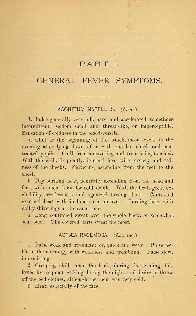 PART I. GENERAL FEVER SYMPTOMS. ACONITUM NAPELLUS. (Aeon.) 1. Pulse generally very full, hard and accelerated, sometimes intermittent; seldom small and thread-like, or imperceptible. Sensation of coldness in the blood-vessels. 2. Chill at the beginning of the attack, most severe in the evening after lying doAvn, often with one hot cheek and con- tracted pupils. Chill from uncovering and from being touched. With the chill, frequently, internal heat with anxiety and red- ness of the cheeks. Shivering ascending from the feet to the chest. 3. Dry burning heat, generally extending from the head and face, with much thirst for cold drink. With the heat, great ex- citability, restlessness, and agonized tossing about. Continued external heat with inclination to uncover. Burning heat with chilly shiverings at the same time. 4. Long continued sweat over the whole body, of somewhat sour odor. The covered parts sweat the most. ACT/EA RACEMOSA. (Act. rac.) 1. Pulse weak and irregular; or, quick and weak. Pulse fee- ble in the morning, with weakness and trembling. Pulse slow, intermitting. 2. Creeping chills upon the back, during the evening, fol- lowed by frequent waking during the night, and desire to throw off the bed clothes, although the room was very cold. 3. Heat, especially of the face.