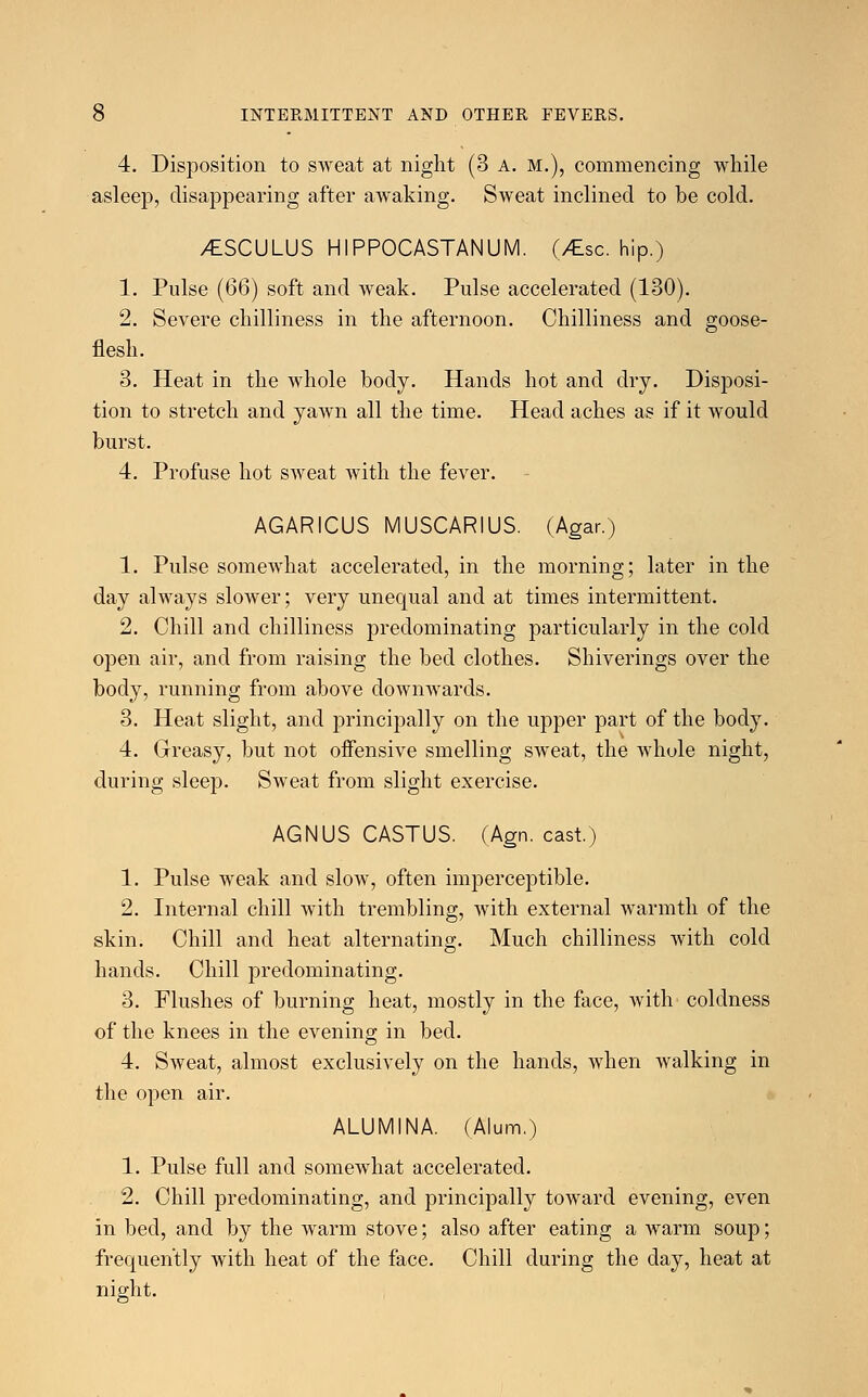 4. Disposition to sweat at night (3 A. M.), commencing while asleep, disappearing after awaking. Sweat inclined to be cold. /tSCULUS HIPPOCASTANUM. (/Esc. hip.) 1. Pulse (66) soft and weak. Pulse accelerated (130). 2. Severe chilliness in the afternoon. Chilliness and goose- flesh. 3. Heat in the whole body. Hands hot and dry. Disposi- tion to stretch and yawn all the time. Head aches as if it would burst. 4. Profuse hot sweat with the fever. AGARICUS MUSCARIUS. (Agar.) 1. Pulse somewhat accelerated, in the morning; later in the day always slower; very unequal and at times intermittent. 2. Chill and chilliness predominating particularly in the cold open air, and from raising the bed clothes. Shiverings over the body, running from above downwards. 3. Heat slight, and principally on the upper part of the body. 4. Greasy, but not offensive smelling sweat, the whole night, during sleep. Sweat from slight exercise. AGNUS CASTUS. (Agn. cast.) 1. Pulse weak and slow, often imperceptible. 2. Internal chill with trembling, with external warmth of the skin. Chill and heat alternating. Much chilliness with cold hands. Chill predominating. 3. Flushes of burning heat, mostly in the face, with coldness of the knees in the evening in bed. 4. Sweat, almost exclusively on the hands, when walking in the open air. ALUMINA. (Alum.) 1. Pulse full and somewhat accelerated. 2. Chill predominating, and principally toward evening, even in bed, and by the warm stove; also after eating a warm soup; frequently with heat of the face. Chill during the day, heat at nig-ht.