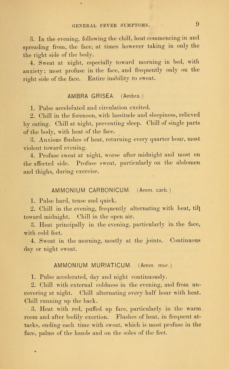 3. In the evening, following the chill, heat commencing in and spreading from, the face, at times however taking in only the the right side of the body. 4. Sweat at night, especially toward morning in bed, with anxiety; most profuse in the face, and frequently only on the right side of the face. Entire inability to sweat. AMBRA GRISEA. (Ambra.) 1. Pulse accelerated and circulation excited. 2. Chill in the forenoon, with lassitude and sleepiness, relieved by eating. Chill at night, preventing sleep. Chill of single parts of the body, with heat of the face. 3. Anxious flushes of heat, returning every quarter hour, most violent toward evening. 4. Profuse sweat at night, worse after midnight and most on the affected side. Profuse sweat, particularly on the abdomen and thighs, during exercise. AMMONIUM CARBONICUM. (Amm. carb.) 1. Palse hard, tense and quick. 2. Chill in the evening, frequently alternating with heat, till toward midnight. Chill in the open air. 3. Heat principally in the evening, particularly in the face, with cold feet. 4. Sweat in the morning, mostly at the joints. Continuous day or night sweat. AMMONIUM MURIATICUM. (Amm. mur.) 1. Pulse accelerated, day and night continuously. 2. Chill with external coldness in the evening, and from un- covering at night. Chill alternating every half hour with heat. Chill running up the back. 3. Heat with red, puffed up face, particularly in the warm room and after bodily exertion. Flushes of heat, in frequent at- tacks, ending each time with sweat, which is most profuse in the face, palms of the hands and on the soles of the feet.