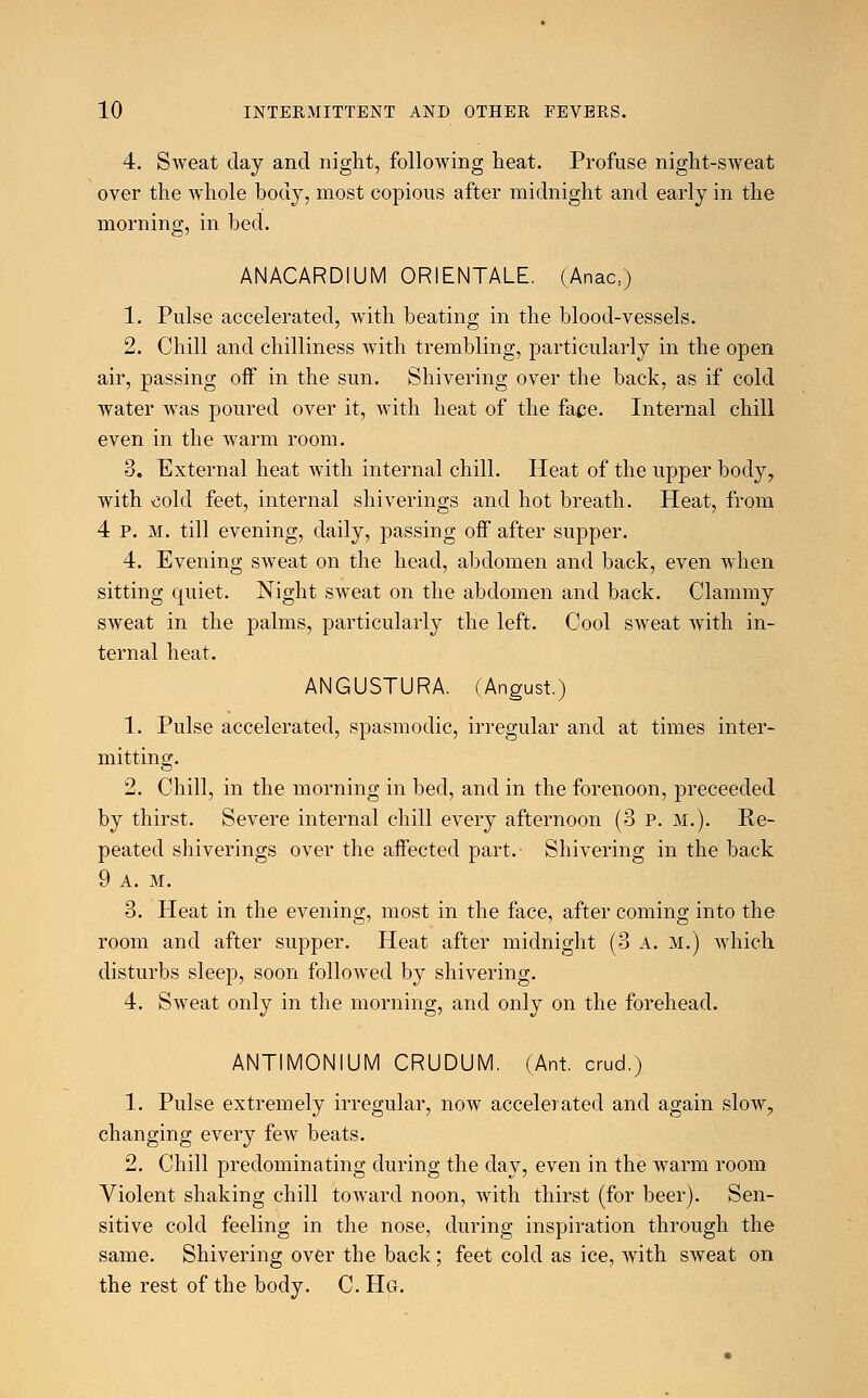 4. Sweat day and night, following heat. Profuse night-sweat over the whole body, most copious after midnight and early in the morning, in bed. ANACARDIUM ORIENTALE. (Anac,) 1. Pulse accelerated, with beating in the blood-vessels. 2. Chill and chilliness with trembling, particularly in the open air, passing off in the sun. Shivering over the back, as if cold water was poured over it, with heat of the fate. Internal chill even in the warm room. 8. External heat with internal chill. Heat of the upper body, with cold feet, internal shiverings and hot breath. Heat, from 4 P. M. till evening, daily, passing off after supper. 4. Evening sweat on the head, abdomen and back, even when sitting quiet. Night sweat on the abdomen and back. Clammy sweat in the palms, particularly the left. Cool sweat with in- ternal heat. ANGUSTURA. (Angust.) 1. Pulse accelerated, spasmodic, irregular and at times inter- mitting. 2. Chill, in the morning in bed, and in the forenoon, preceeded by thirst. Severe internal chill every afternoon (3 P. M.). Re- peated shiverings over the affected part.- Shivering in the back 9 a. M. 3. Heat in the evening, most in the face, after coming into the room and after supper. Heat after midnight (3 A. M.) which disturbs sleep, soon followed by shivering. 4. Sweat only in the morning, and only on the forehead. ANTIMONIUM CRUDUM. (Ant. crud.) 1. Pulse extremely irregular, now accelerated and again slow, changing every few beats. 2. Chill predominating during the day, even in the warm room Violent shaking chill toward noon, with thirst (for beer). Sen- sitive cold feeling in the nose, during inspiration through the same. Shivering over the back; feet cold as ice, with sweat on the rest of the body. C. Hg.