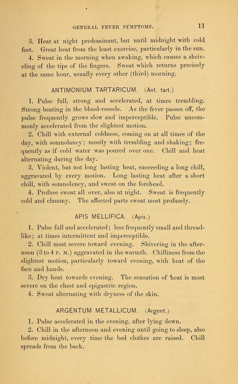 3. Heat at night predominant, but until midnight with cold feet. Great heat from the least exercise, particularly in the sun. 4. Sweat in the morning when awaking, which causes a shriv- eling of the tips of the fingers. Sweat which returns precisely at the same hour, usually every other (third) morning. ANTIMONIUM TARTARICUM. (Ant. tart.) 1. Pulse full, strong and accelerated, at times trembling. Strong beating in the blood-vessels. As the fever passes off, the pulse frequently grows slow and imperceptible. Pulse uncom- monly accelerated from the slightest motion. 2. Chill with external coldness, coming on at all times of the day, with somnolancy; mostly with trembling and shaking; fre- quently as if cold water was poured over one. Chill and heat alternating during the day. 3. Violent, but not long lasting heat, succeeding a long chill, aggravated by every motion. Long lasting heat after a short chill, with somnolency, and sweat on the forehead. 4. Profuse sweat all over, also at night. Sweat is frequently cold and clammy. The affected parts sweat most profusely. APIS MELLIFICA. (Apis.) 1. Pulse full and accelerated; less frequently small and thread- like; at times intermittent and imperceptible. 2. Chill most severe toward evening. Shivering in the after- noon (3 to 4 p. M.) aggravated in the warmth. Chilliness from the slightest motion, particularly toward evening, with heat of the face and hands. 3. Dry heat towards evening. The sensation of heat is most severe on the chest and epigastric region. 4. Sweat alternating with dryness of the skin. ARGENTUM METALLICUM. (Argent.) 1. Pulse accelerated in the evening, after lying down. 2. Chill in the afternoon and evening until going to sleep, also before midnight, every time the bed clothes are raised. Chill spreads from the back.