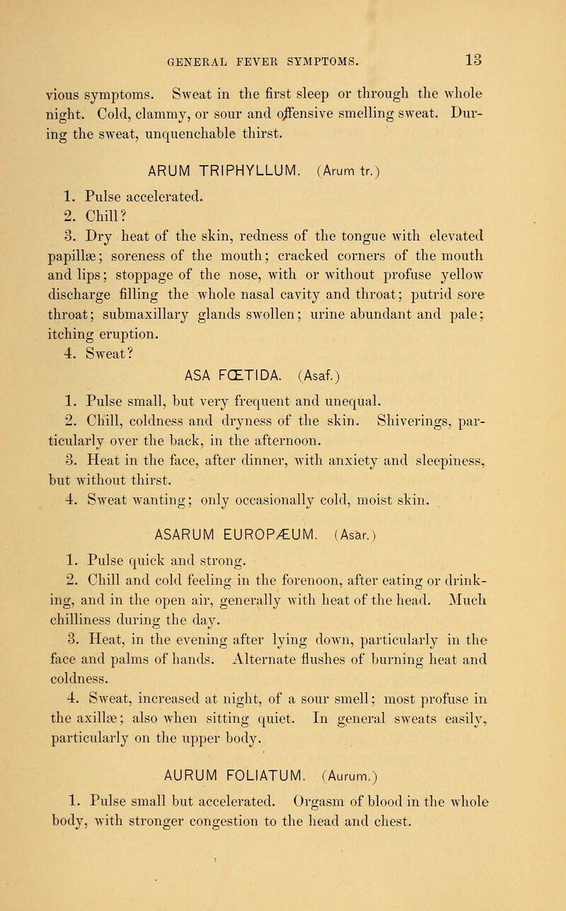 vious symptoms. Sweat in the first sleep or through the whole night. Cold, clammy, or sour and offensive smelling sweat. Dur- ing the sweat, unquenchable thirst. ARUM TRIPHYLLUM. (Arum tr.) 1. Pulse accelerated. 2. Chill? 3. Dry heat of the skin, redness of the tongue with elevated papillae; soreness of the mouth; cracked corners of the mouth and lips; stoppage of the nose, with or without profuse yellow discharge filling the whole nasal cavity and throat; putrid sore throat; submaxillary glands swollen; urine abundant and pale; itching eruption. 4. Sweat? ASA FCZTIDA. (Asaf.) 1. Pulse small, but very frequent and unequal. 2. Chill, coldness and dryness of the skin. Shiverings, par- ticularly over the back, in the afternoon. 3. Heat in the face, after dinner, with anxiety and sleepiness, but without thirst. 4. Sweat wanting; only occasionally cold, moist skin. ASARUM EUROP/tUM. (Asar.) 1. Pulse quick and strong. 2. Chill and cold feeling in the forenoon, after eating or drink- ing, and in the open air, generally with heat of the head. Much chilliness during the day. 3. Heat, in the evening after lying down, particularly in the face and palms of hands. Alternate flushes of burning heat and coldness. 4. Sweat, increased at night, of a sour smell; most profuse in the axillse; also when sitting quiet. In general sweats easily, particularly on the upper body. AURUM FOLIATUM. (Aurum.) 1. Pulse small but accelerated. Orgasm of blood in the whole body, with stronger congestion to the head and chest.