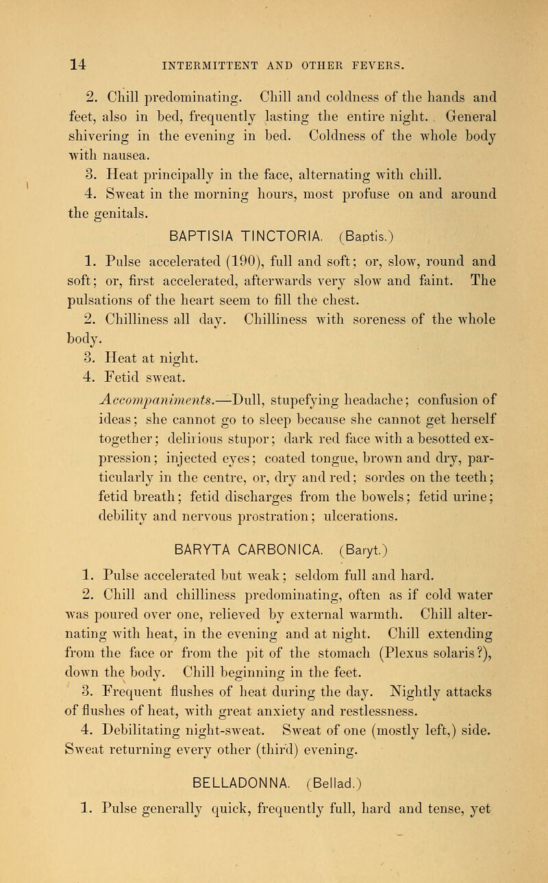 2. Chill predominating. Chill and coldness of the hands and feet, also in bed, frequently lasting the entire night. General shivering in the evening in bed. Coldness of the whole body with nausea. 3. Heat principally in the face, alternating with chill. 4. Sweat in the morning hours, most profuse on and around the genitals. BAPTISIA TINCTORIA. (Baptis.) 1. Pulse accelerated (190), full and soft; or, slow, round and soft; or, first accelerated, afterwards very slow and faint. The pulsations of the heart seem to fill the chest. 2. Chilliness all day. Chilliness with soreness of the whole body. 3. Heat at night. 4. Fetid sweat. Accompaniments.—-Dull, stupefying headache; confusion of ideas; she cannot go to sleep because she cannot get herself together; delirious stupor; dark red face with a besotted ex- pression; injected eyes; coated tongue, brown and dry, par- ticularly in the centre, or, dry and red; sordes on the teeth; fetid breath; fetid discharges from the bowels; fetid urine; debility and nervous prostration; ulcerations. BARYTA CARBONICA. (Baryt) 1. Pulse accelerated but weak; seldom full and hard. 2. Chill and chilliness predominating, often as if cold water was poured over one, relieved by external warmth. Chill alter- nating with heat, in the evening and at night. Chill extending from the face or from the pit of the stomach (Plexus Solaris?), down the body. Chill beginning in the feet. 3. Frequent flushes of heat during the day. Nightly attacks of flushes of heat, with great anxiety and restlessness. 4. Debilitating night-sweat. Sweat of one (mostly left,) side. Sweat returning every other (third) evening. BELLADONNA. (Bellad.) 1. Pulse generally quick, frequently full, hard and tense, yet