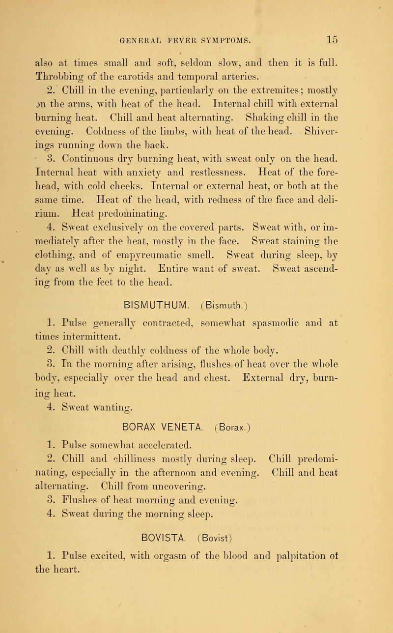 also at times small and soft, seldom slow, and then it is full. Throbbing of the carotids and temporal arteries. 2. Chill in the evening, particularly on the extremites; mostly m the arms, with heat of the head. Internal chill with external burning heat. Chill and heat alternating. Shaking chill in the evening. Coldness of the limbs, with heat of the head. Shiver- ings running down the back. 3. Continuous dry burning heat, with sweat only on the head. Internal heat with anxiety and restlessness. Heat of the fore- head, with cold cheeks. Internal or external heat, or both at the same time. Heat of the head, with redness of the face and deli- rium. Heat predominating. 4. Sweat exclusively on the covered parts. Sweat with, or im- mediately after the heat, mostly in the face. Sweat staining the clothing, and of empyreumatic smell. Sweat during sleep, by day as well as by night. Entire want of sweat. Sweat ascend- ing from the feet to the head. BISMUTHUM. (Bismuth.) 1. Pulse generally contracted, somewhat spasmodic and at times intermittent. 2. Chill with deathly coldness of the whole body. 3. In the morning after arising, flushes of heat over the whole body, especially over the head and chest. External dry, burn- ing heat. 4. Sweat wanting. BORAX VENETA. (Borax.) 1. Pulse somewhat accelerated. 2. Chill and chilliness mostly during sleep. Chill predomi- nating, especially in the afternoon and evening. Chill and heat alternating. Chill from uncovering. 3. Flushes of heat morning; and evening. 4. Sweat during the morning sleep. BOVISTA. (Bovist) 1. Pulse excited, with orgasm of the blood and palpitation of the heart.